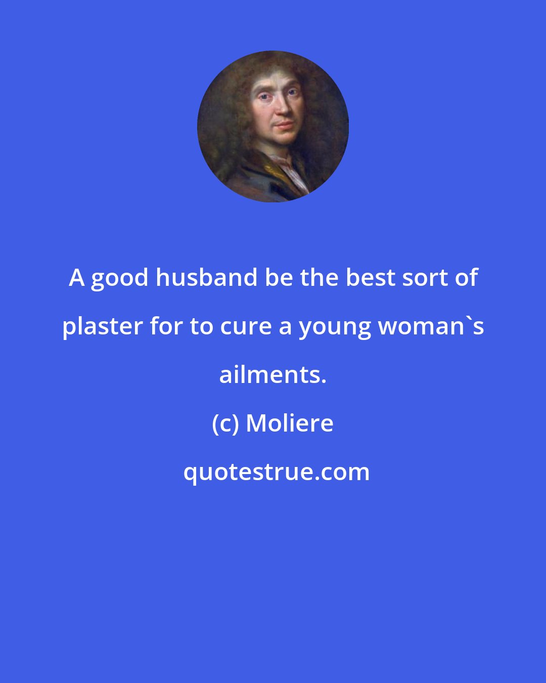 Moliere: A good husband be the best sort of plaster for to cure a young woman's ailments.