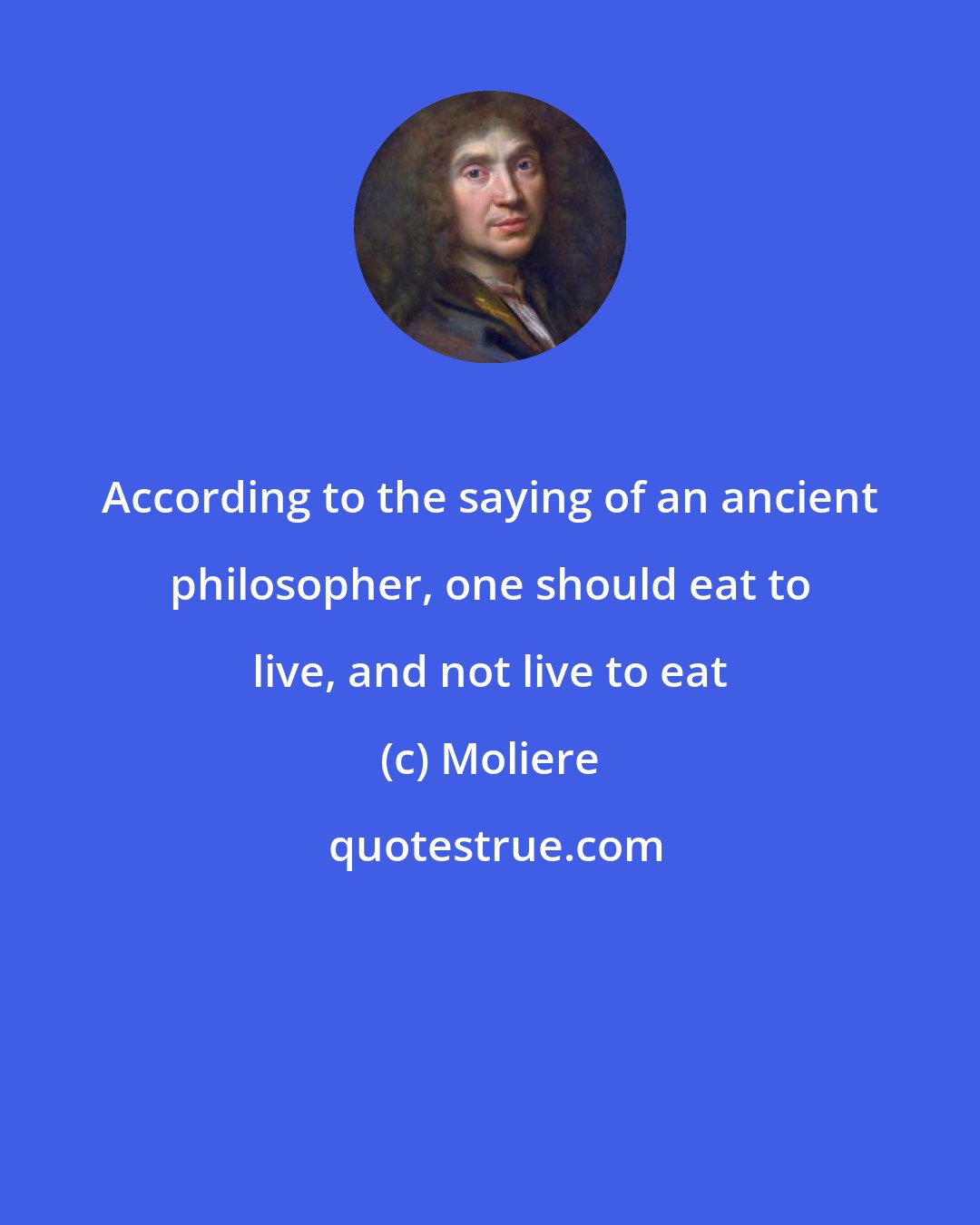 Moliere: According to the saying of an ancient philosopher, one should eat to live, and not live to eat