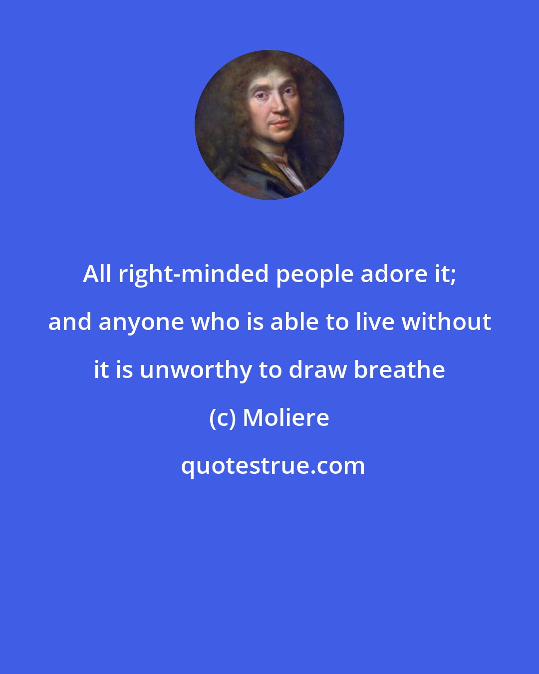 Moliere: All right-minded people adore it; and anyone who is able to live without it is unworthy to draw breathe