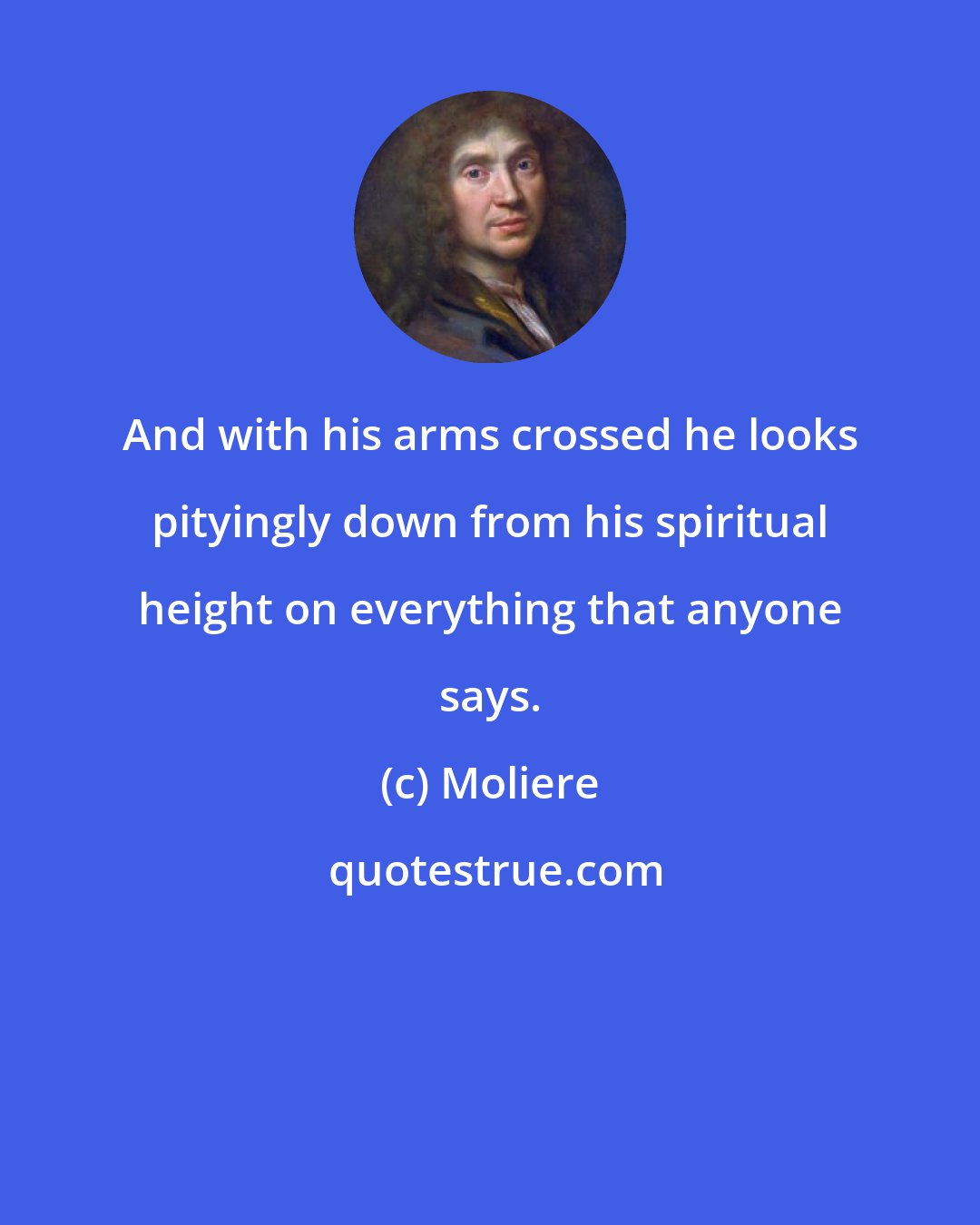 Moliere: And with his arms crossed he looks pityingly down from his spiritual height on everything that anyone says.