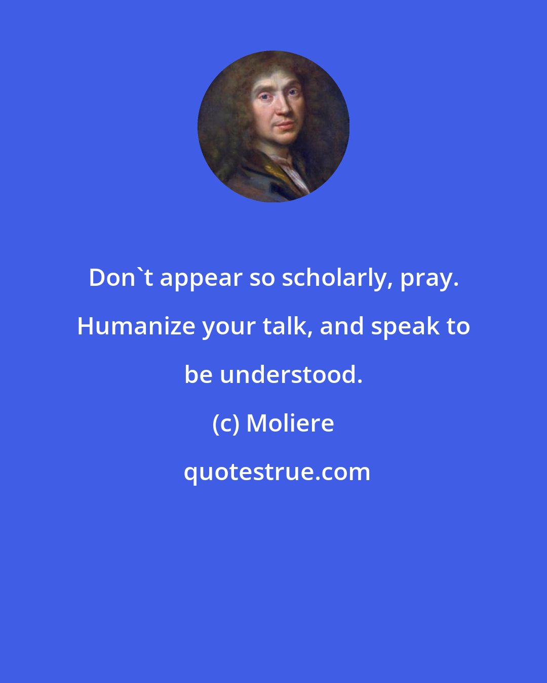 Moliere: Don't appear so scholarly, pray. Humanize your talk, and speak to be understood.