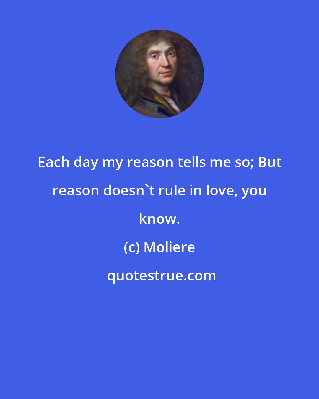 Moliere: Each day my reason tells me so; But reason doesn't rule in love, you know.