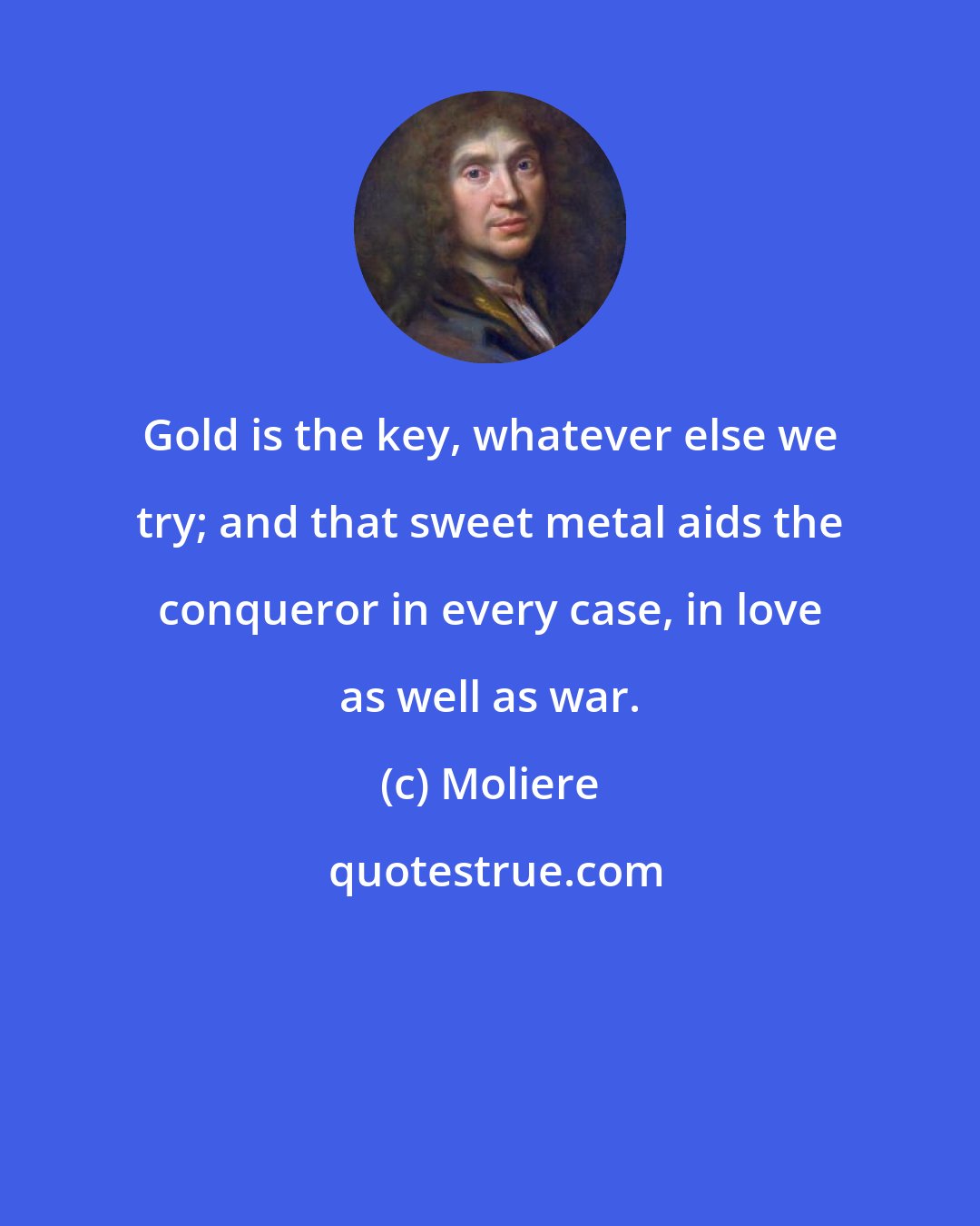 Moliere: Gold is the key, whatever else we try; and that sweet metal aids the conqueror in every case, in love as well as war.