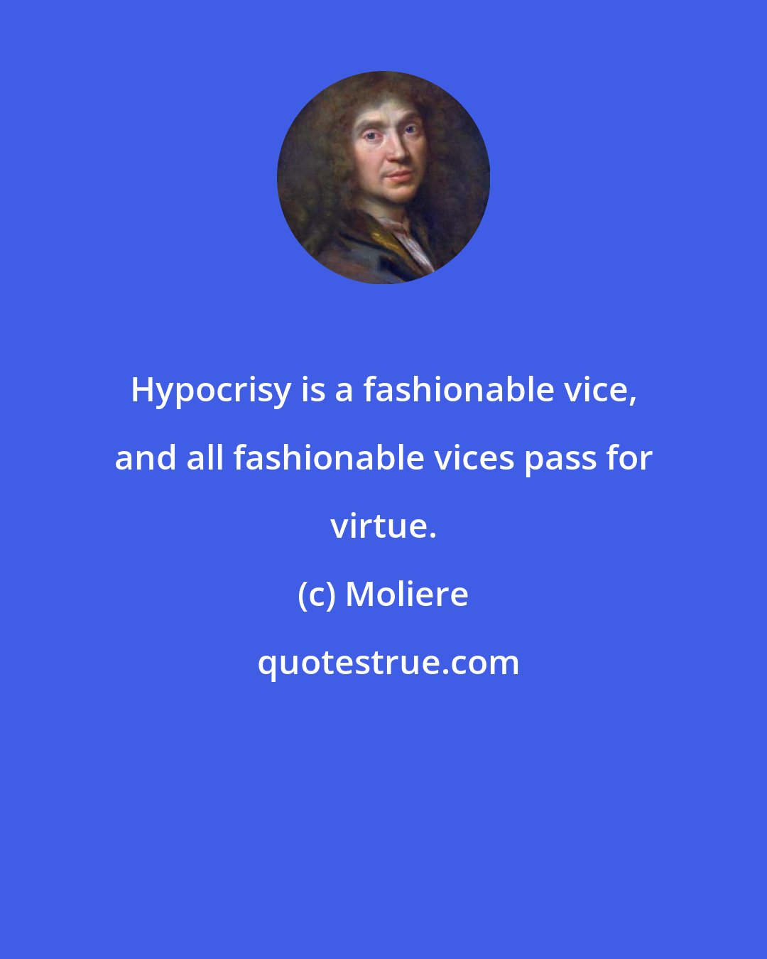 Moliere: Hypocrisy is a fashionable vice, and all fashionable vices pass for virtue.