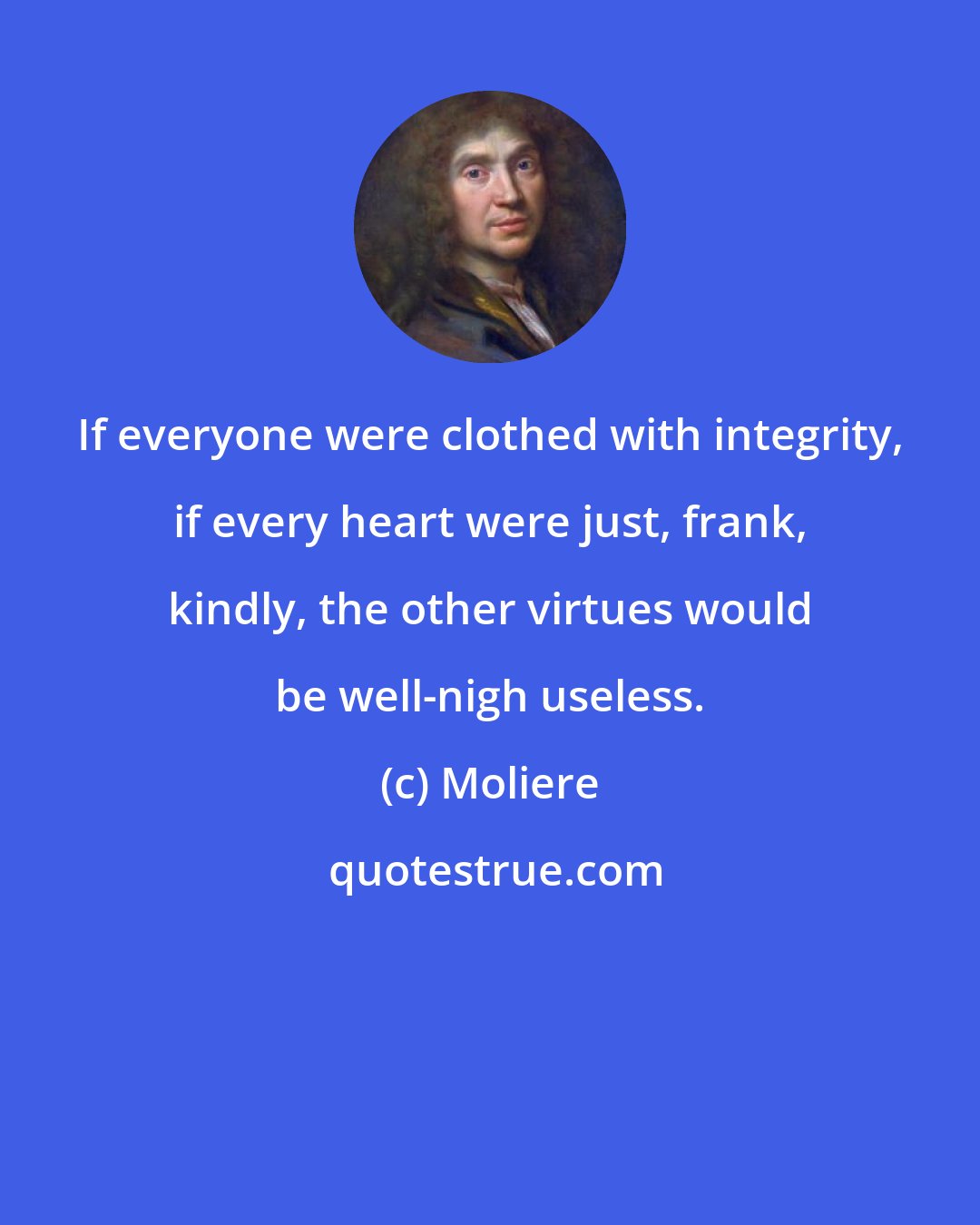 Moliere: If everyone were clothed with integrity, if every heart were just, frank, kindly, the other virtues would be well-nigh useless.