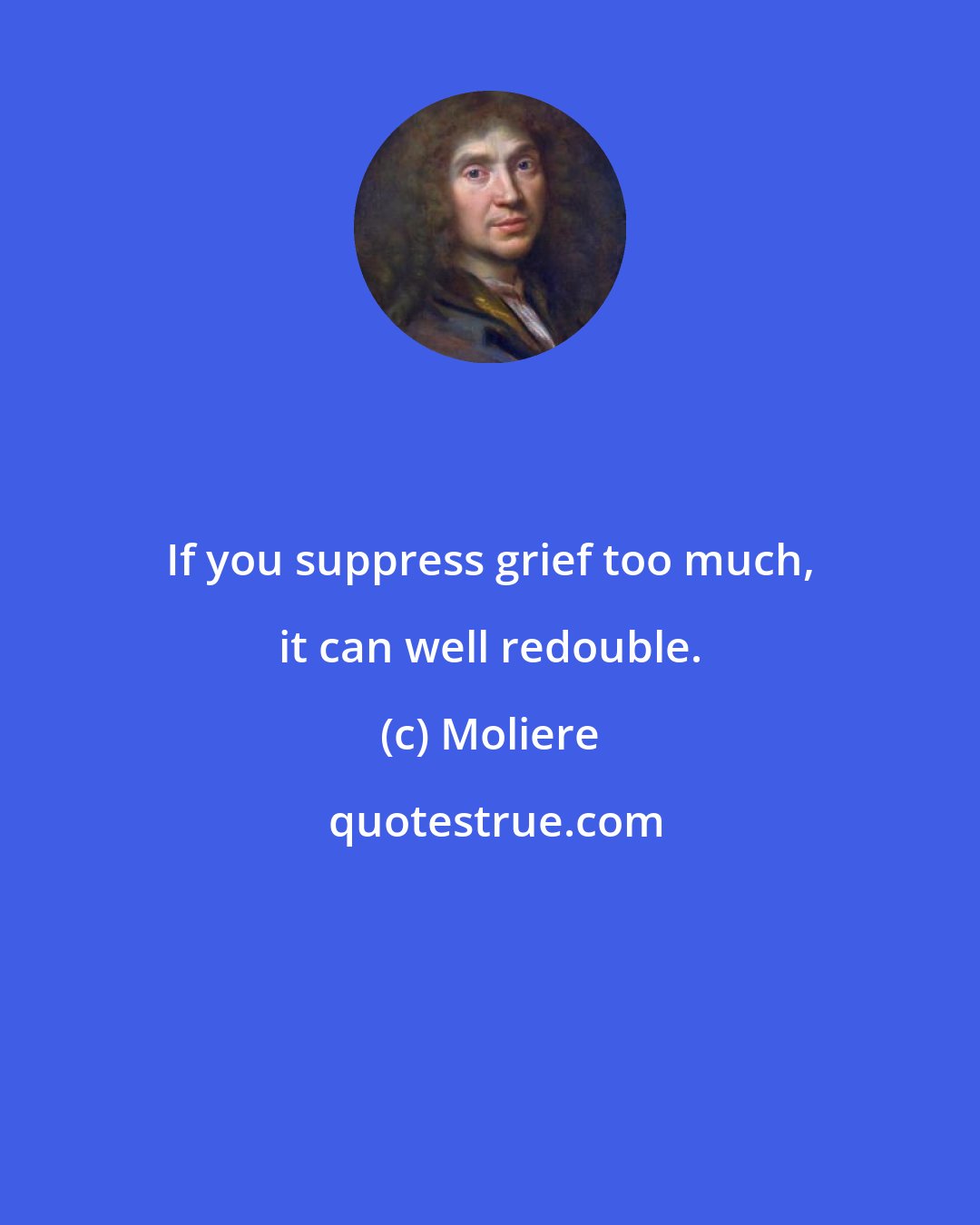 Moliere: If you suppress grief too much, it can well redouble.