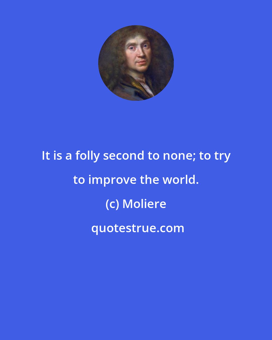 Moliere: It is a folly second to none; to try to improve the world.