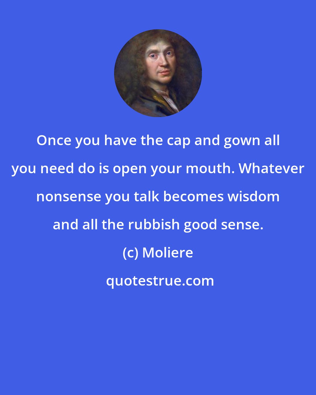 Moliere: Once you have the cap and gown all you need do is open your mouth. Whatever nonsense you talk becomes wisdom and all the rubbish good sense.