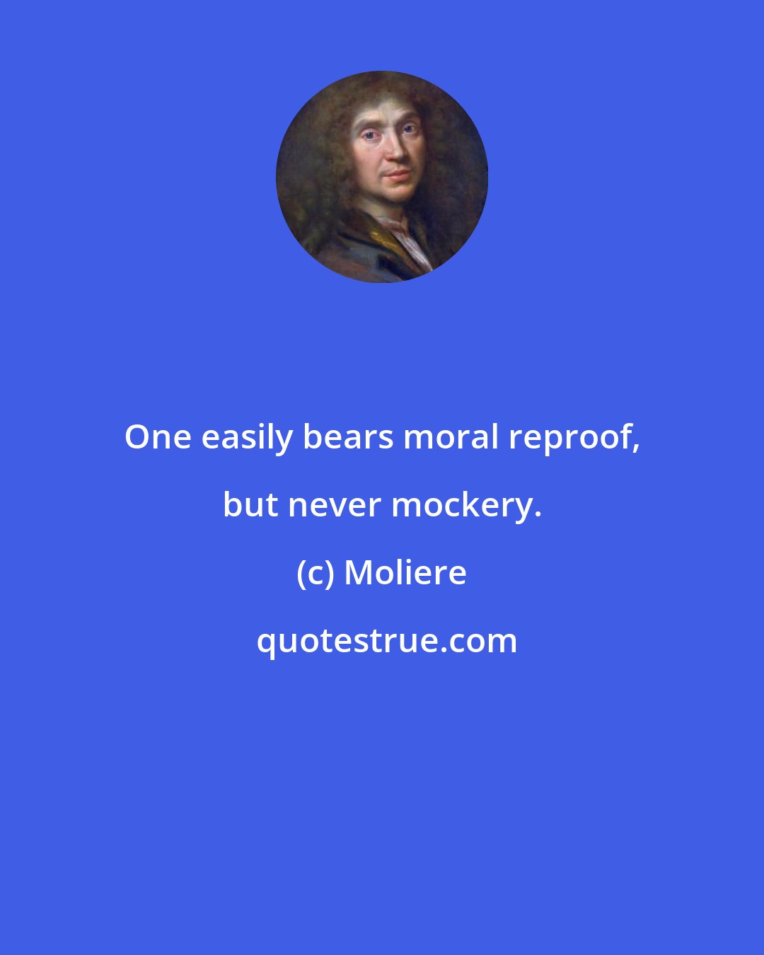 Moliere: One easily bears moral reproof, but never mockery.