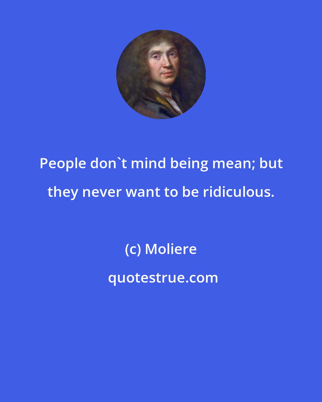 Moliere: People don't mind being mean; but they never want to be ridiculous.