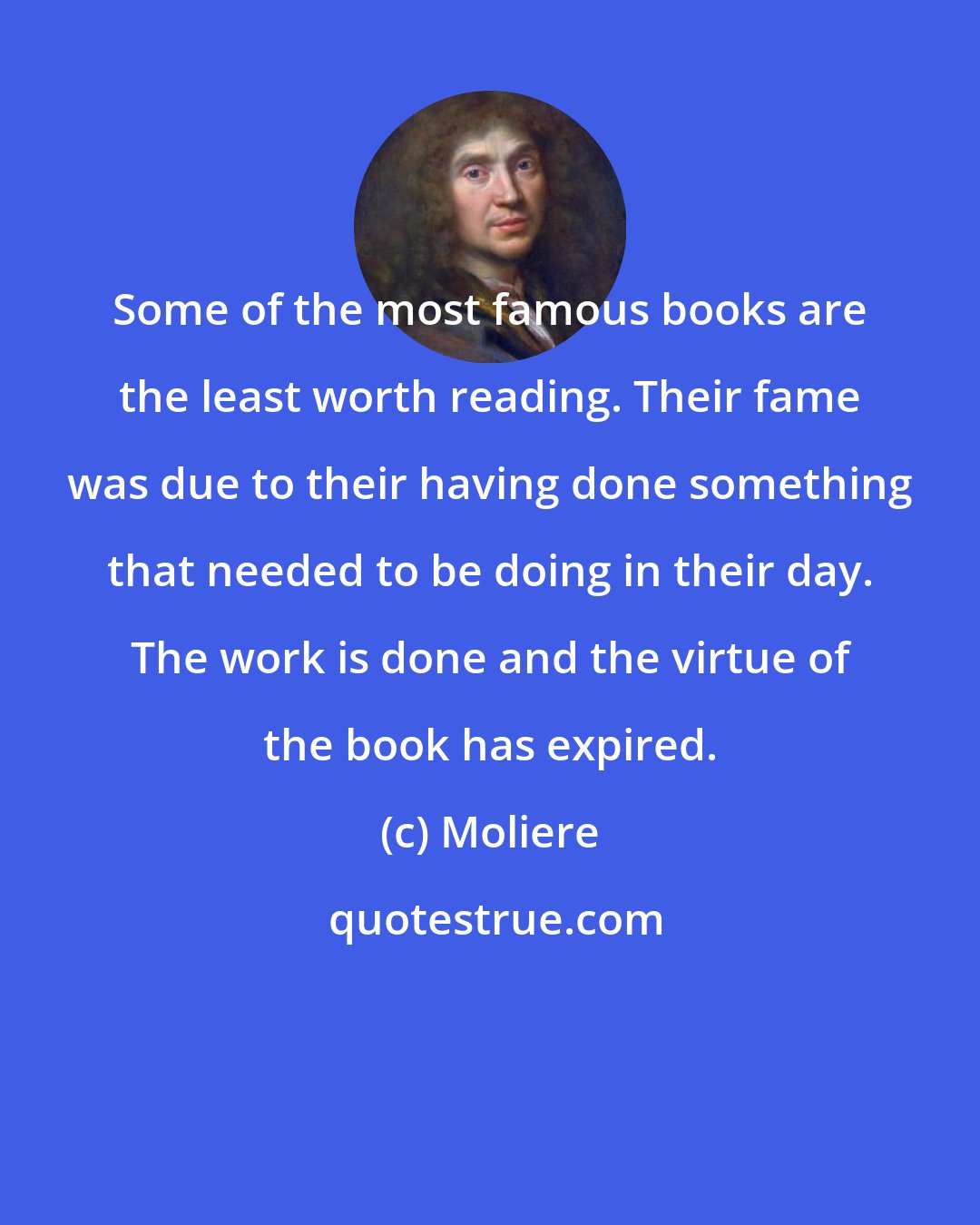 Moliere: Some of the most famous books are the least worth reading. Their fame was due to their having done something that needed to be doing in their day. The work is done and the virtue of the book has expired.