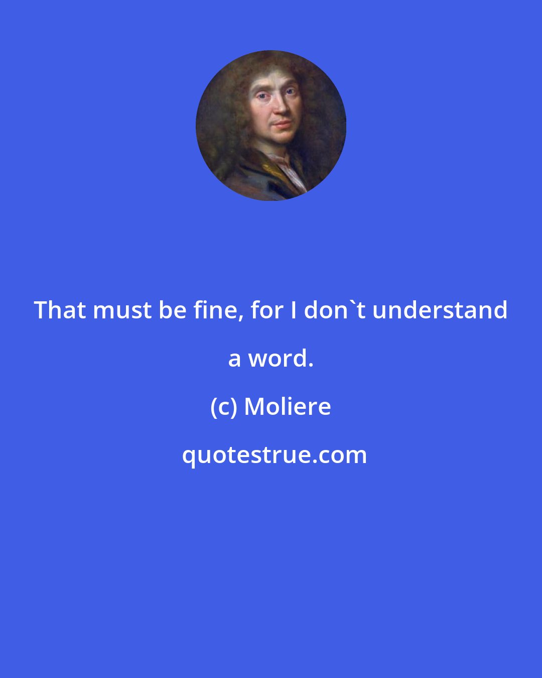 Moliere: That must be fine, for I don't understand a word.