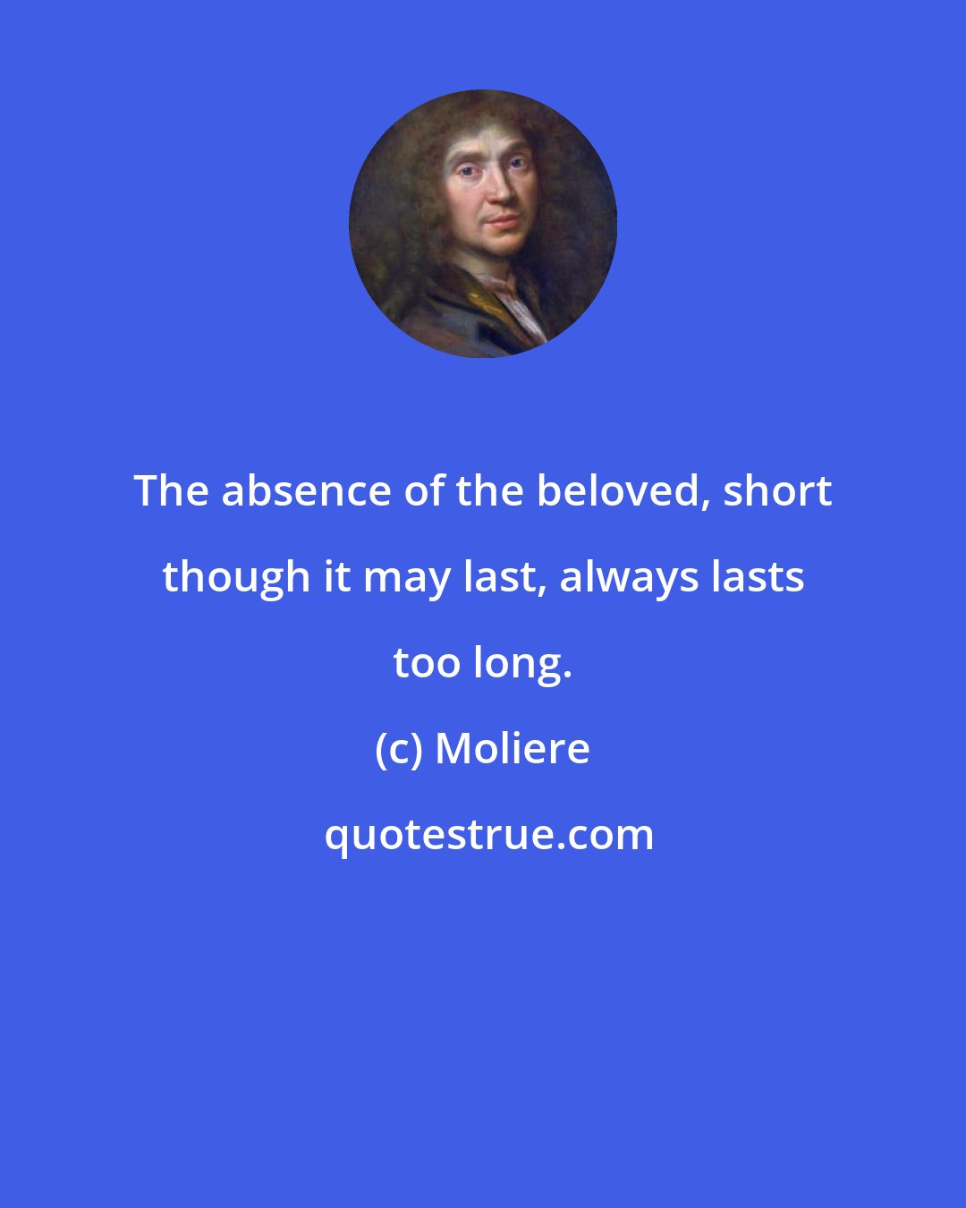 Moliere: The absence of the beloved, short though it may last, always lasts too long.