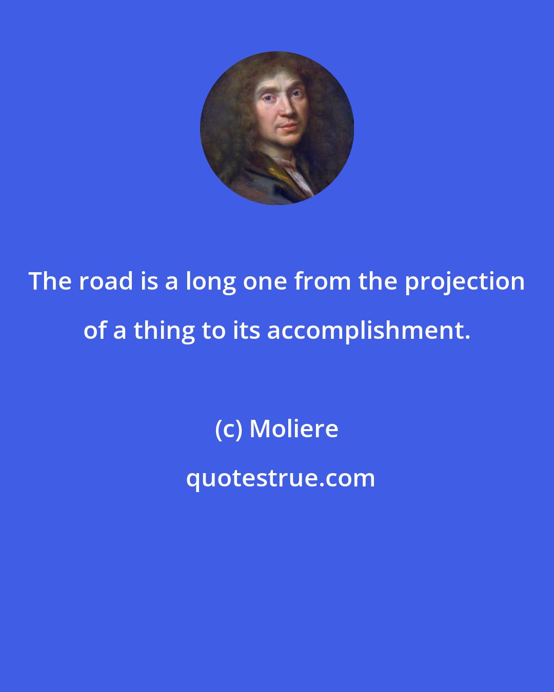 Moliere: The road is a long one from the projection of a thing to its accomplishment.