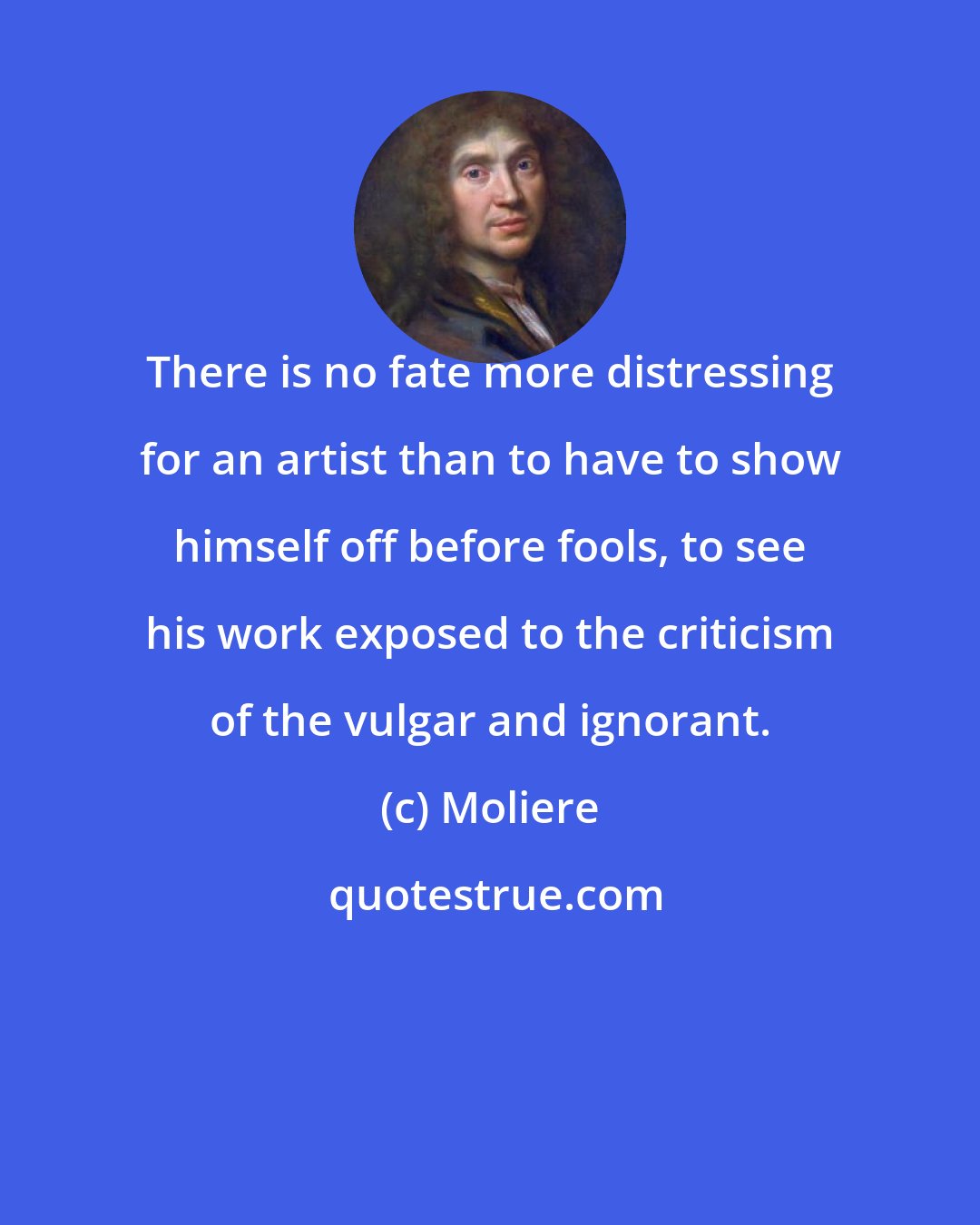 Moliere: There is no fate more distressing for an artist than to have to show himself off before fools, to see his work exposed to the criticism of the vulgar and ignorant.