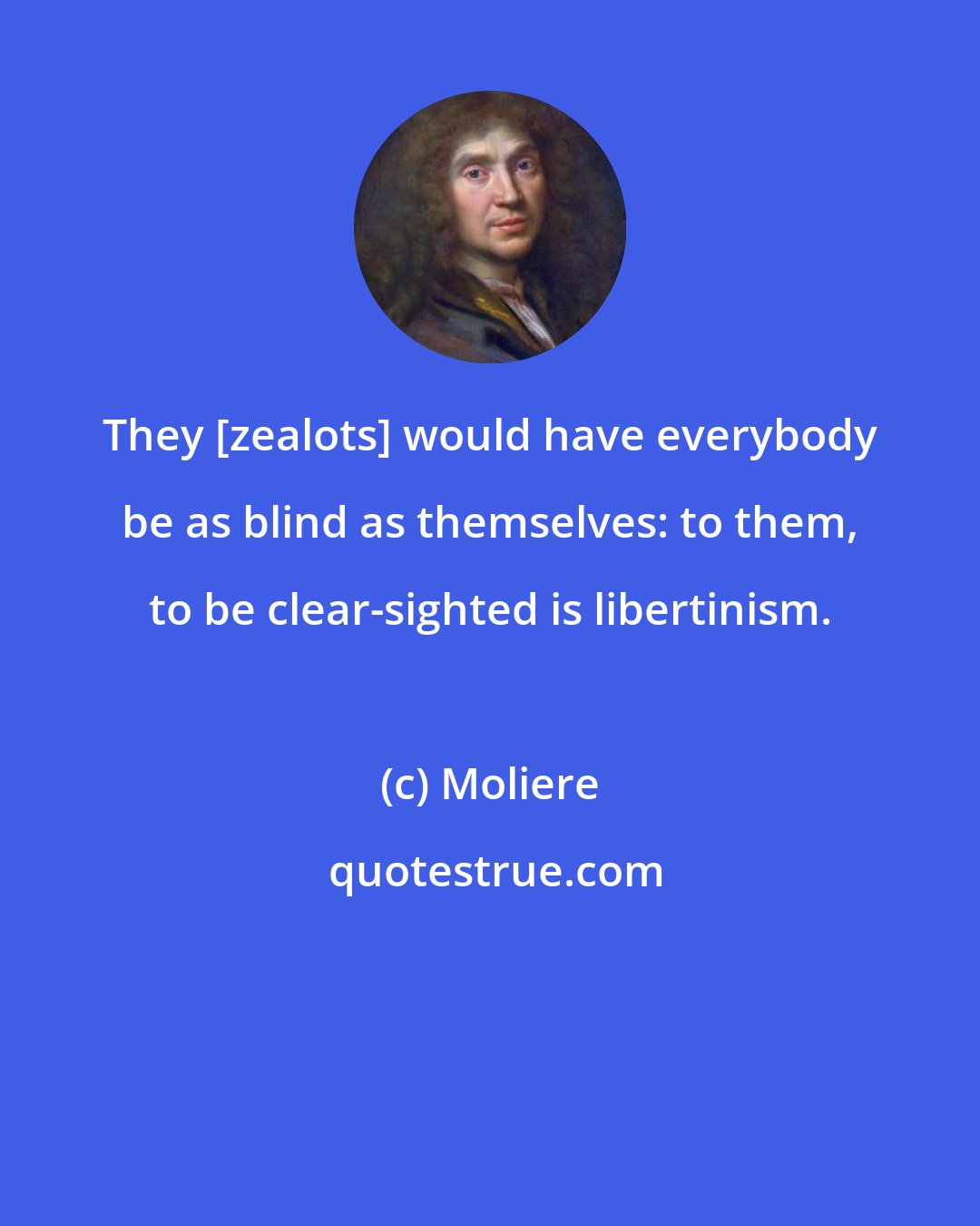 Moliere: They [zealots] would have everybody be as blind as themselves: to them, to be clear-sighted is libertinism.