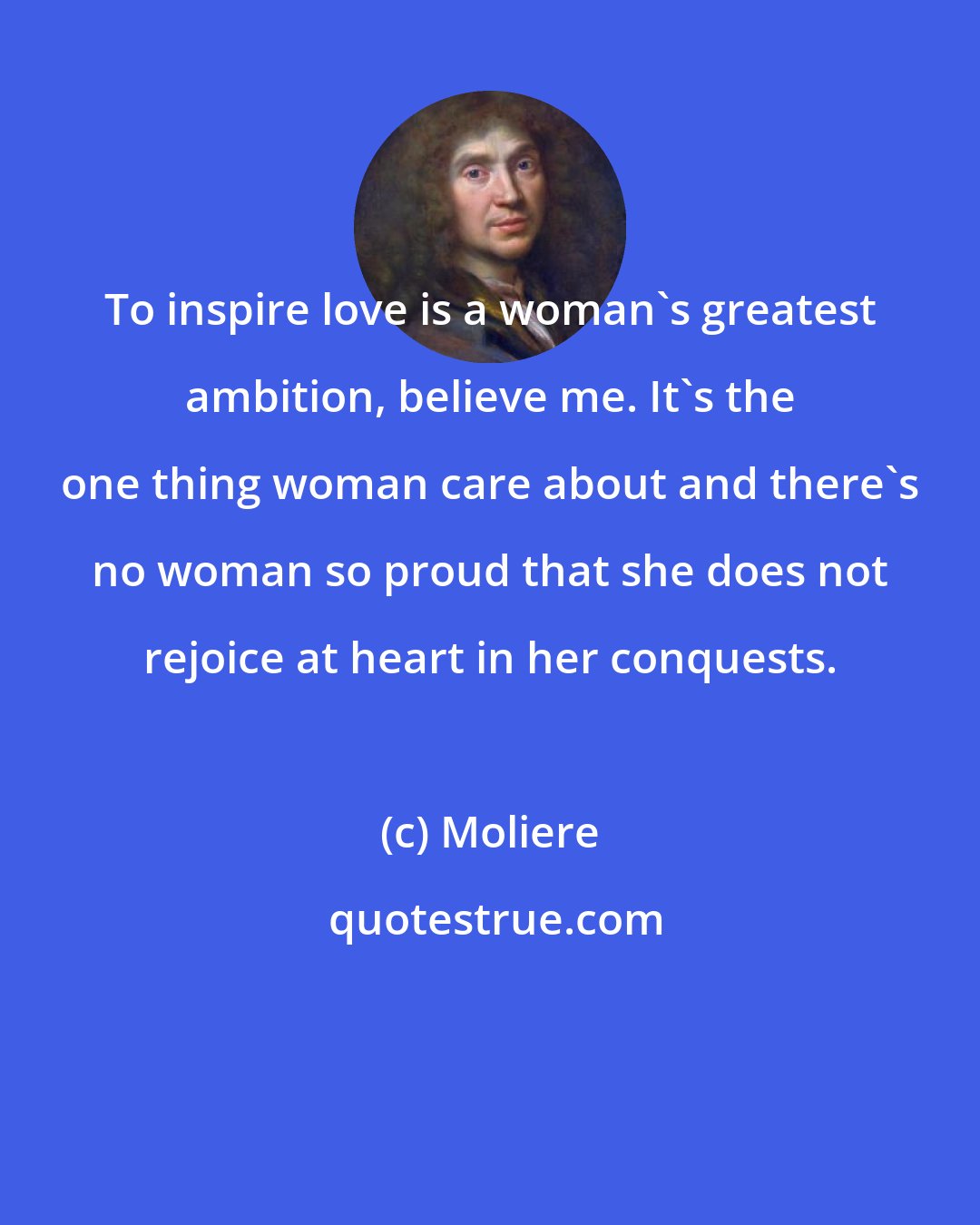 Moliere: To inspire love is a woman's greatest ambition, believe me. It's the one thing woman care about and there's no woman so proud that she does not rejoice at heart in her conquests.