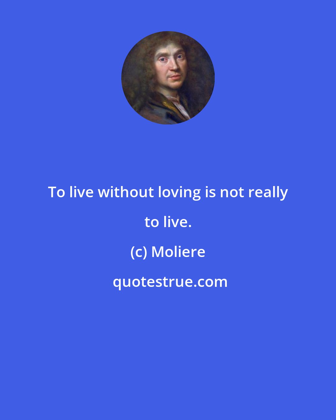 Moliere: To live without loving is not really to live.