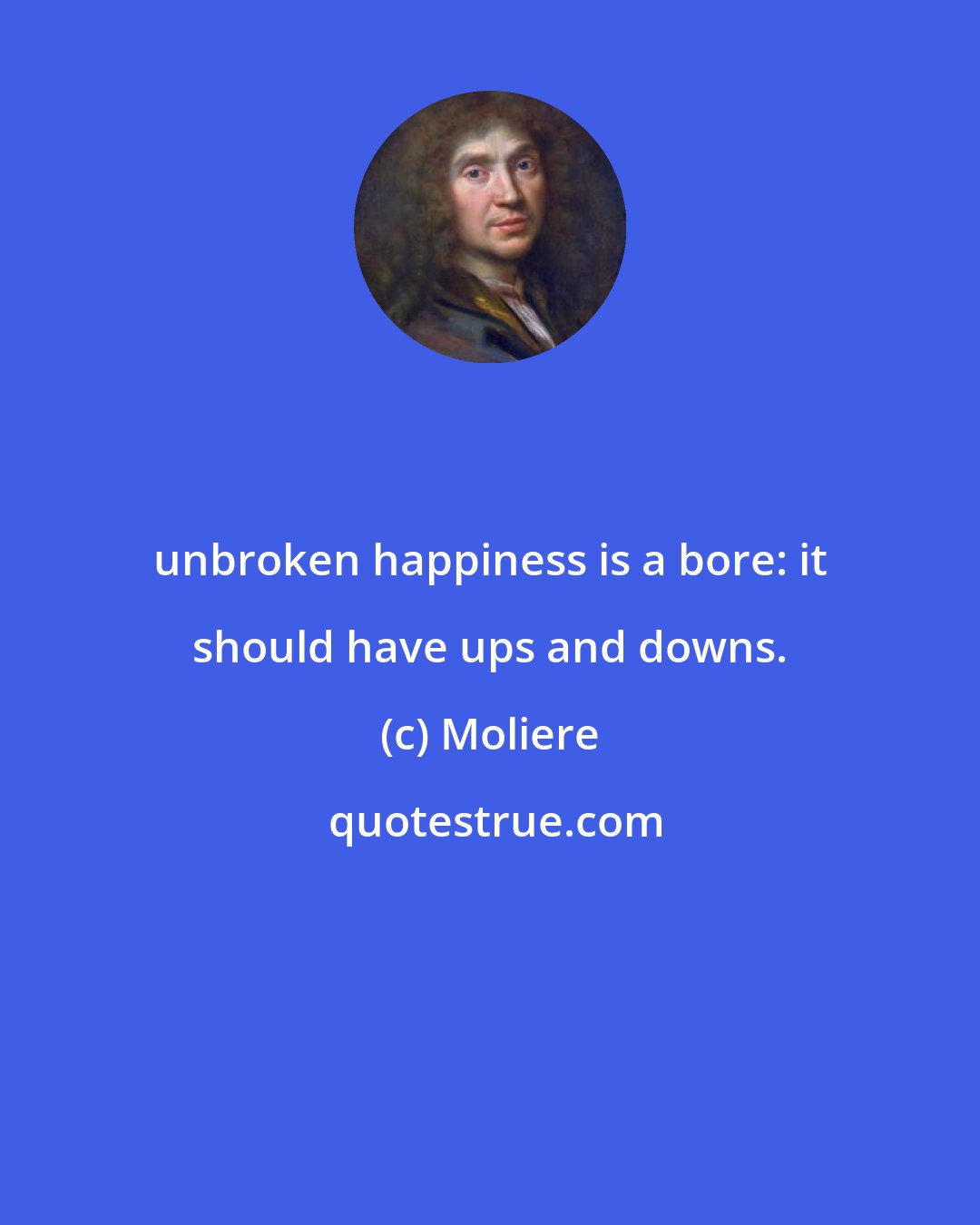 Moliere: unbroken happiness is a bore: it should have ups and downs.