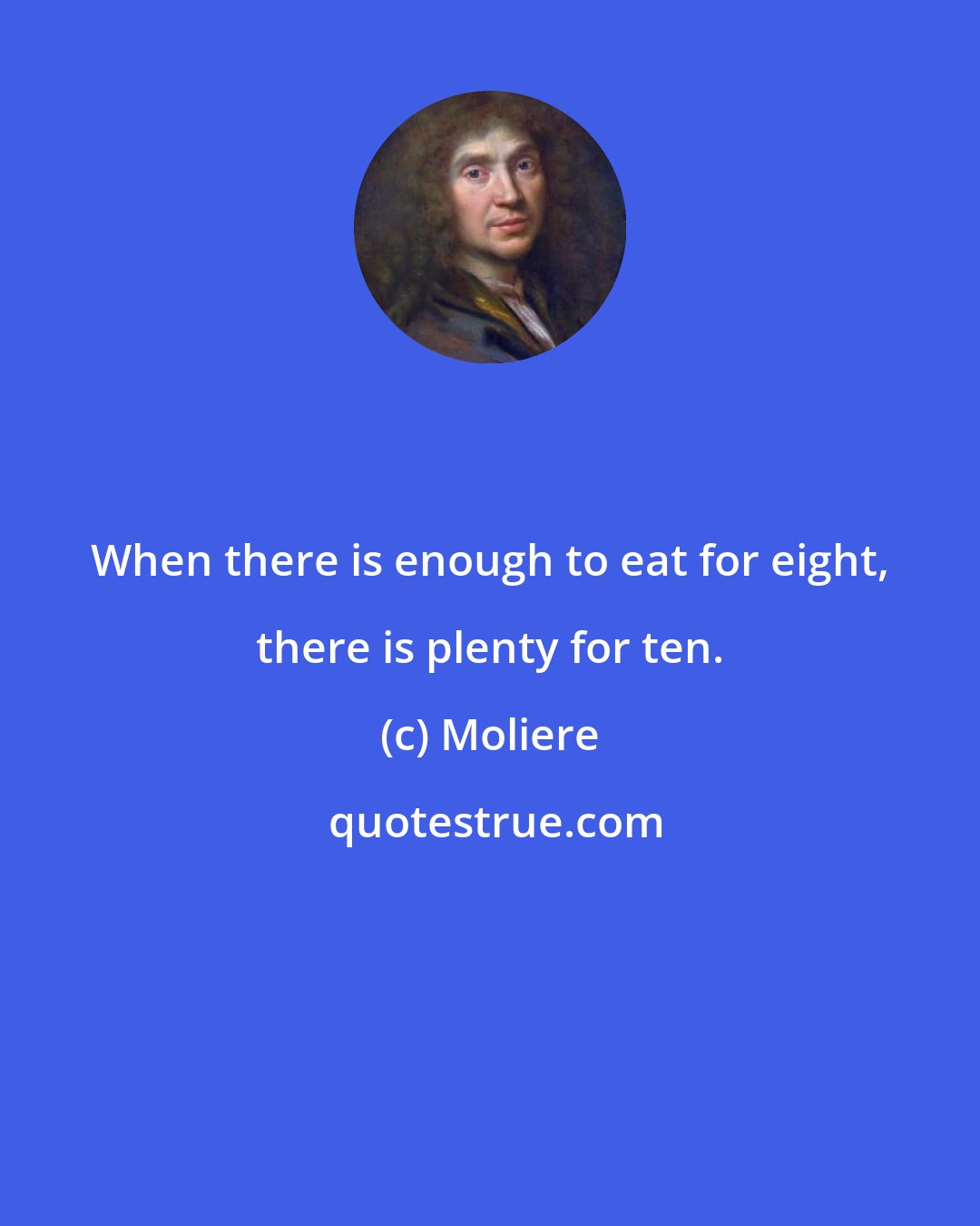 Moliere: When there is enough to eat for eight, there is plenty for ten.