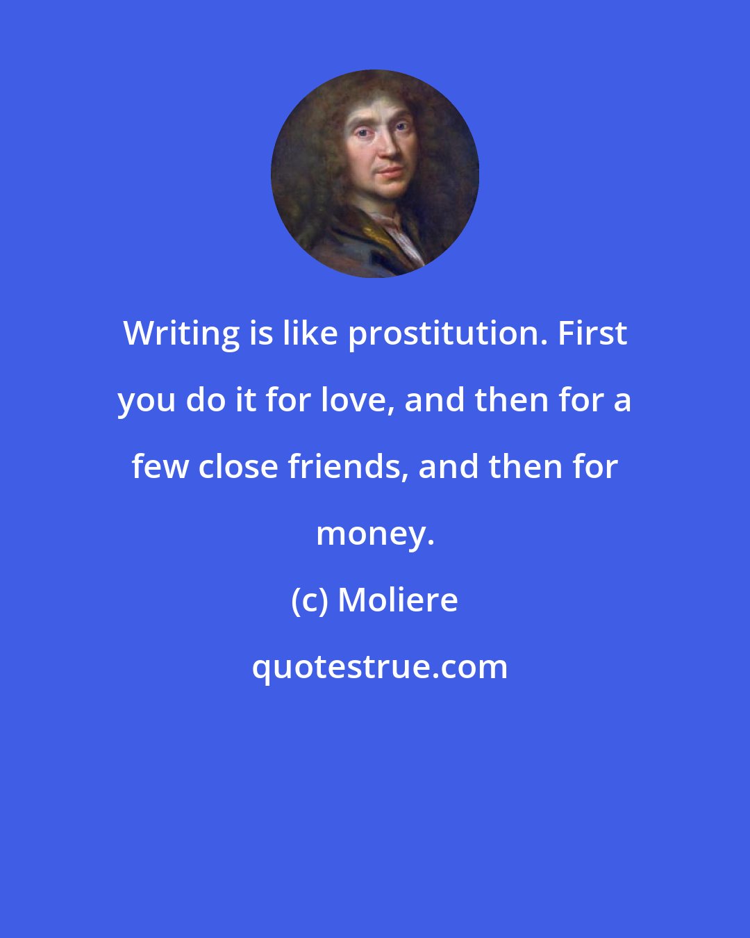 Moliere: Writing is like prostitution. First you do it for love, and then for a few close friends, and then for money.