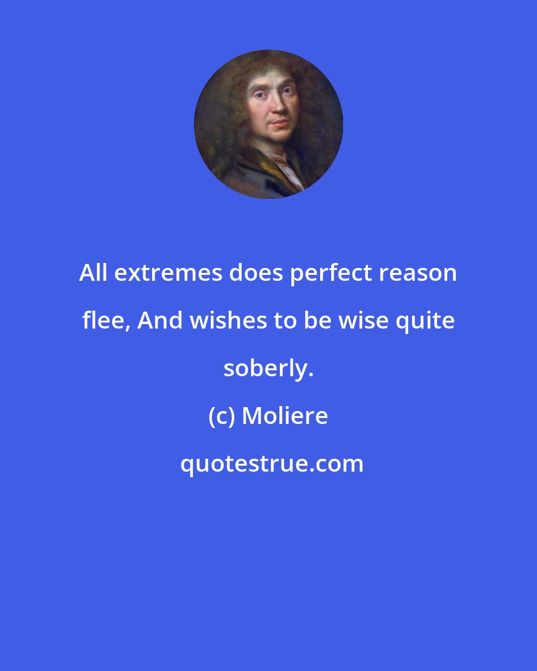 Moliere: All extremes does perfect reason flee, And wishes to be wise quite soberly.