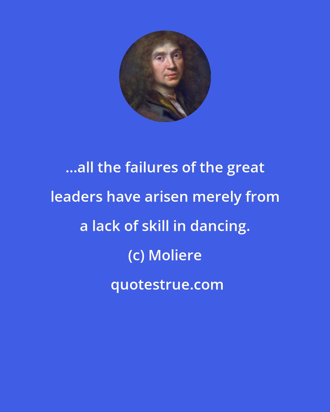 Moliere: ...all the failures of the great leaders have arisen merely from a lack of skill in dancing.