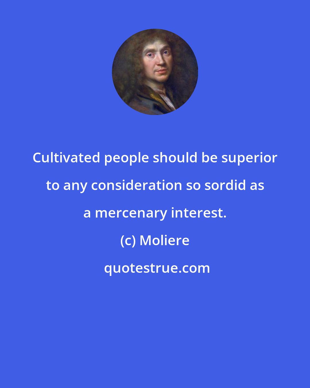 Moliere: Cultivated people should be superior to any consideration so sordid as a mercenary interest.