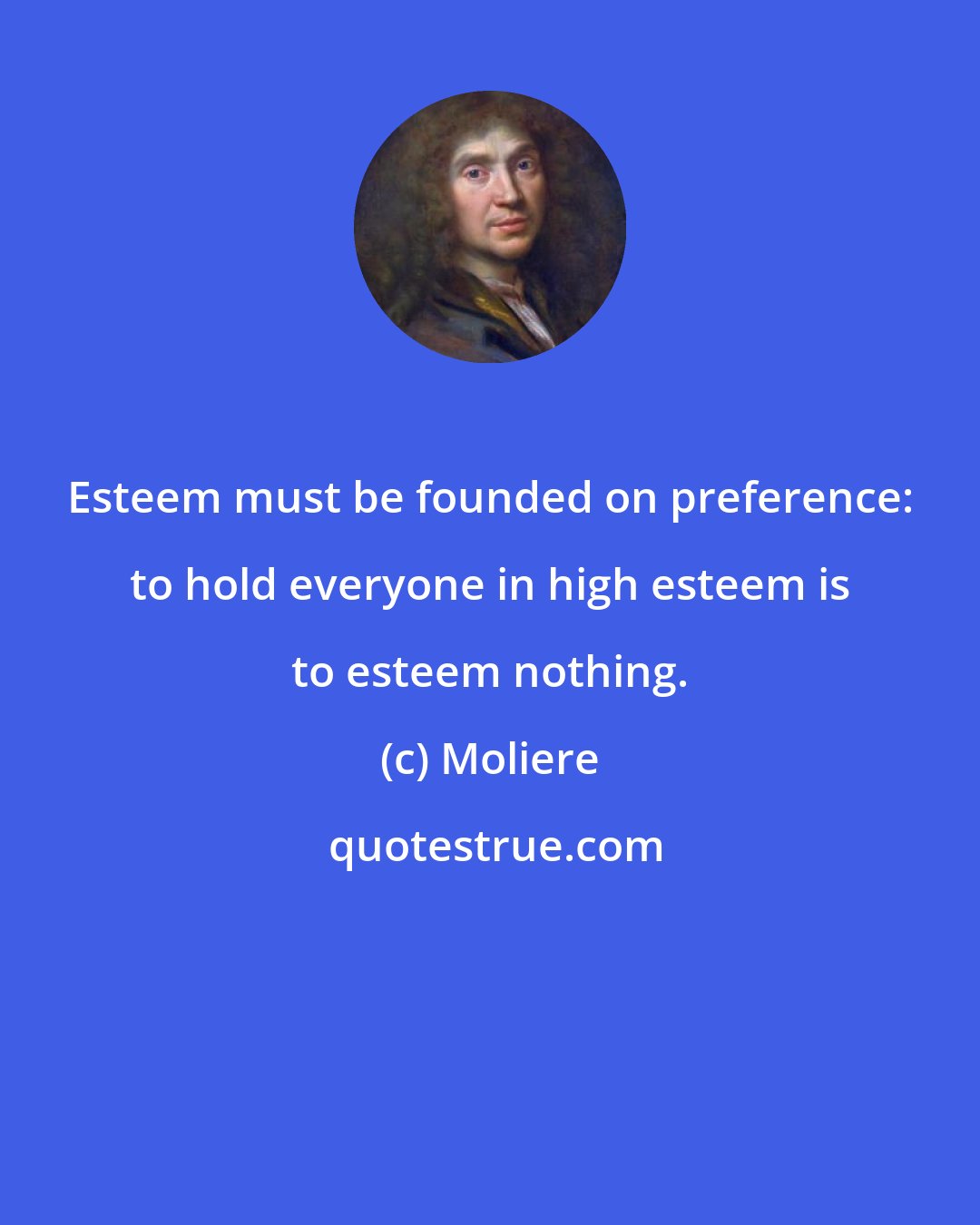 Moliere: Esteem must be founded on preference: to hold everyone in high esteem is to esteem nothing.