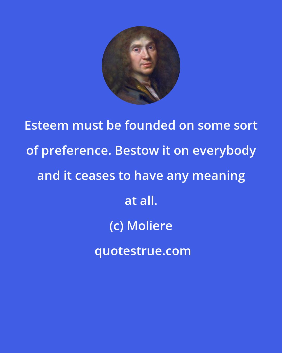 Moliere: Esteem must be founded on some sort of preference. Bestow it on everybody and it ceases to have any meaning at all.