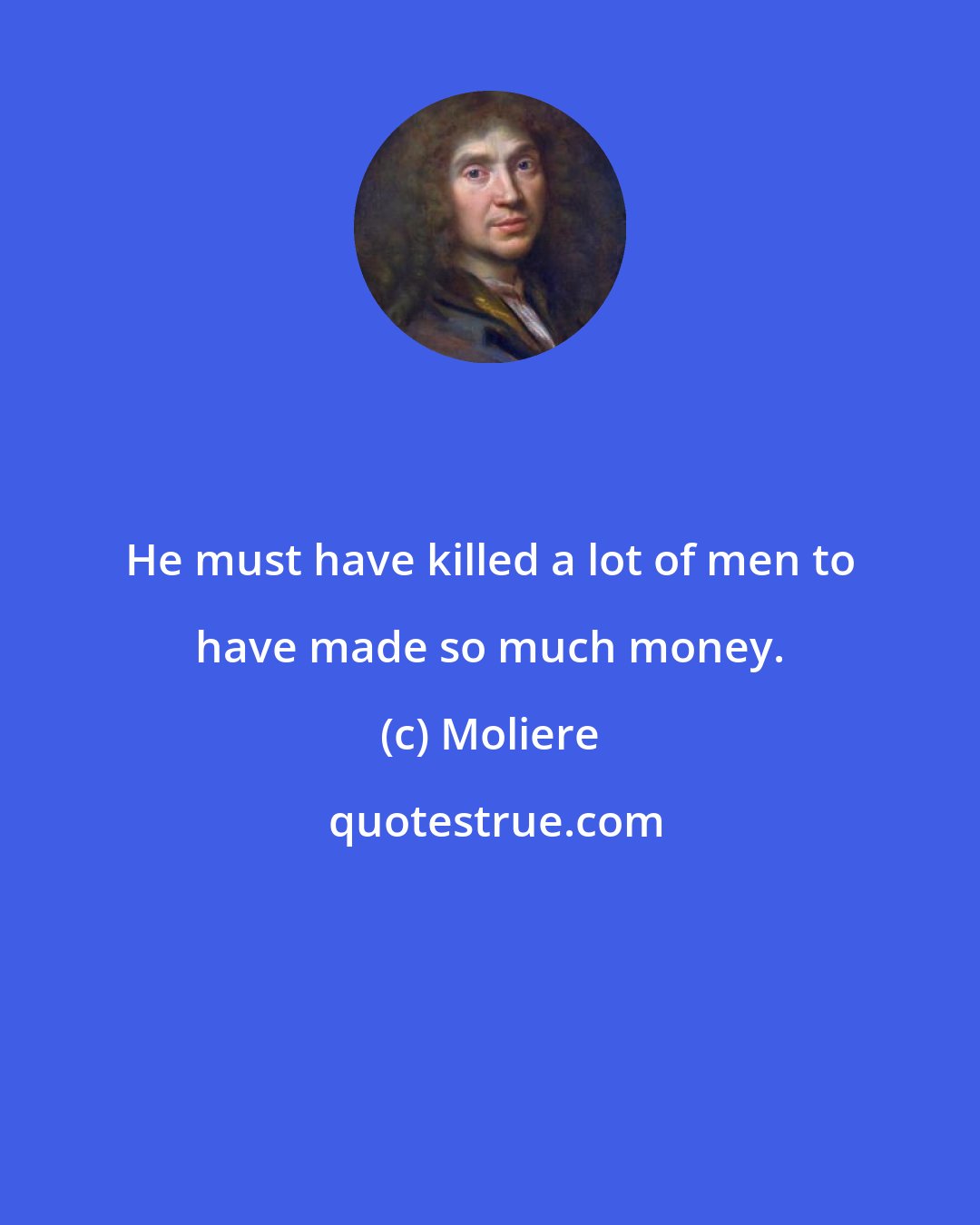 Moliere: He must have killed a lot of men to have made so much money.