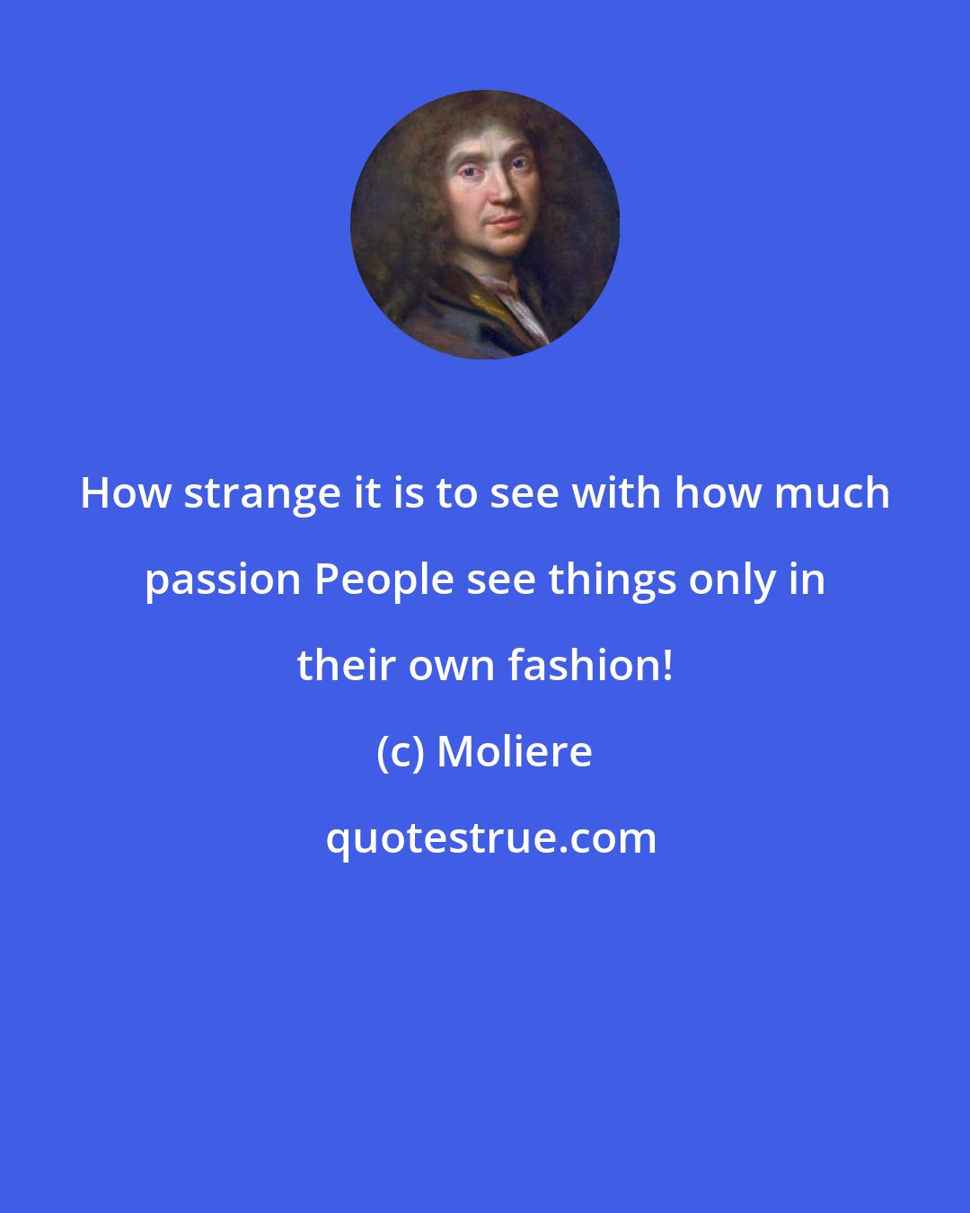 Moliere: How strange it is to see with how much passion People see things only in their own fashion!