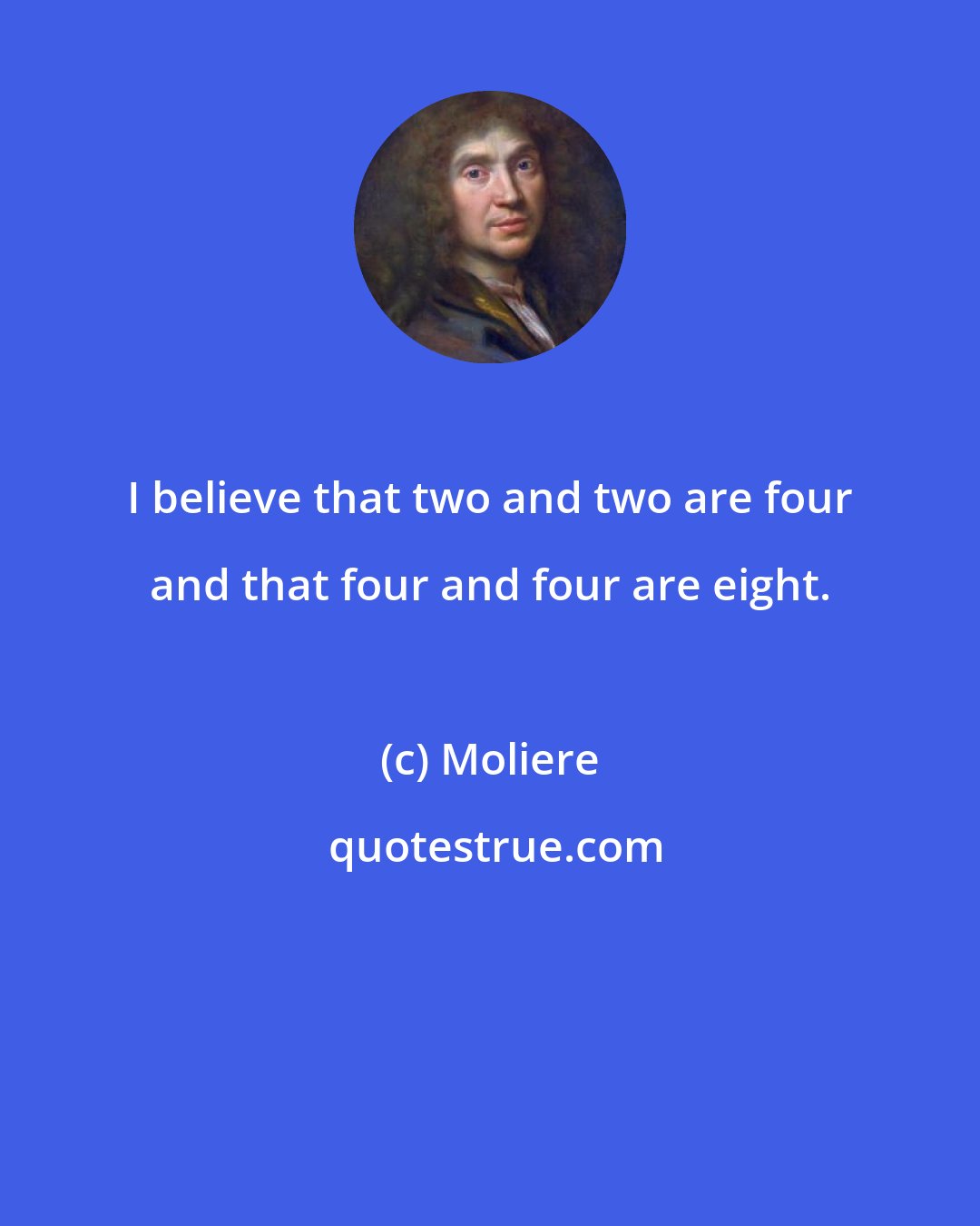 Moliere: I believe that two and two are four and that four and four are eight.