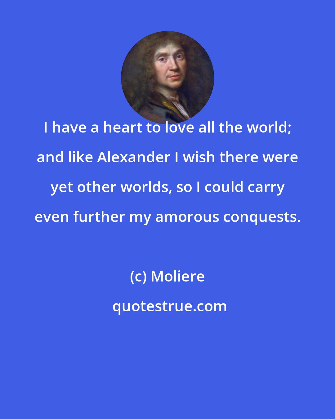 Moliere: I have a heart to love all the world; and like Alexander I wish there were yet other worlds, so I could carry even further my amorous conquests.