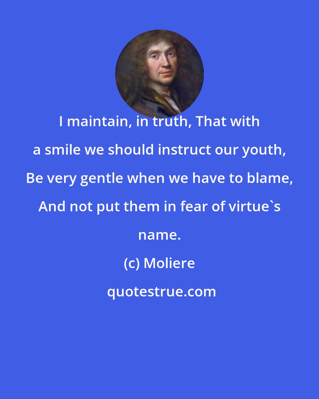 Moliere: I maintain, in truth, That with a smile we should instruct our youth, Be very gentle when we have to blame, And not put them in fear of virtue's name.