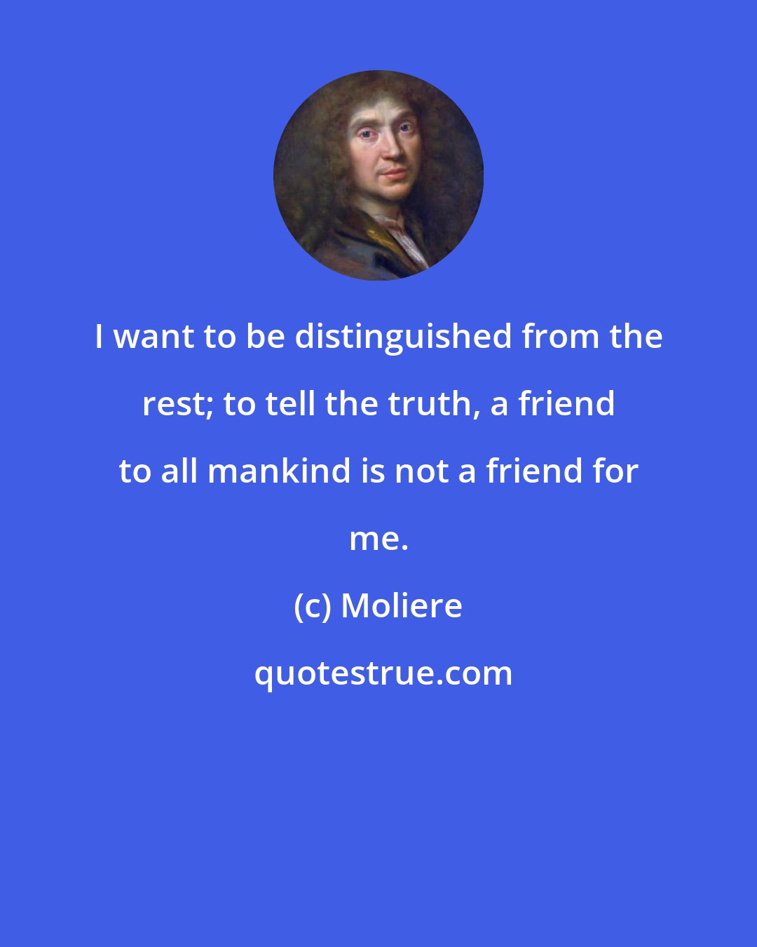 Moliere: I want to be distinguished from the rest; to tell the truth, a friend to all mankind is not a friend for me.