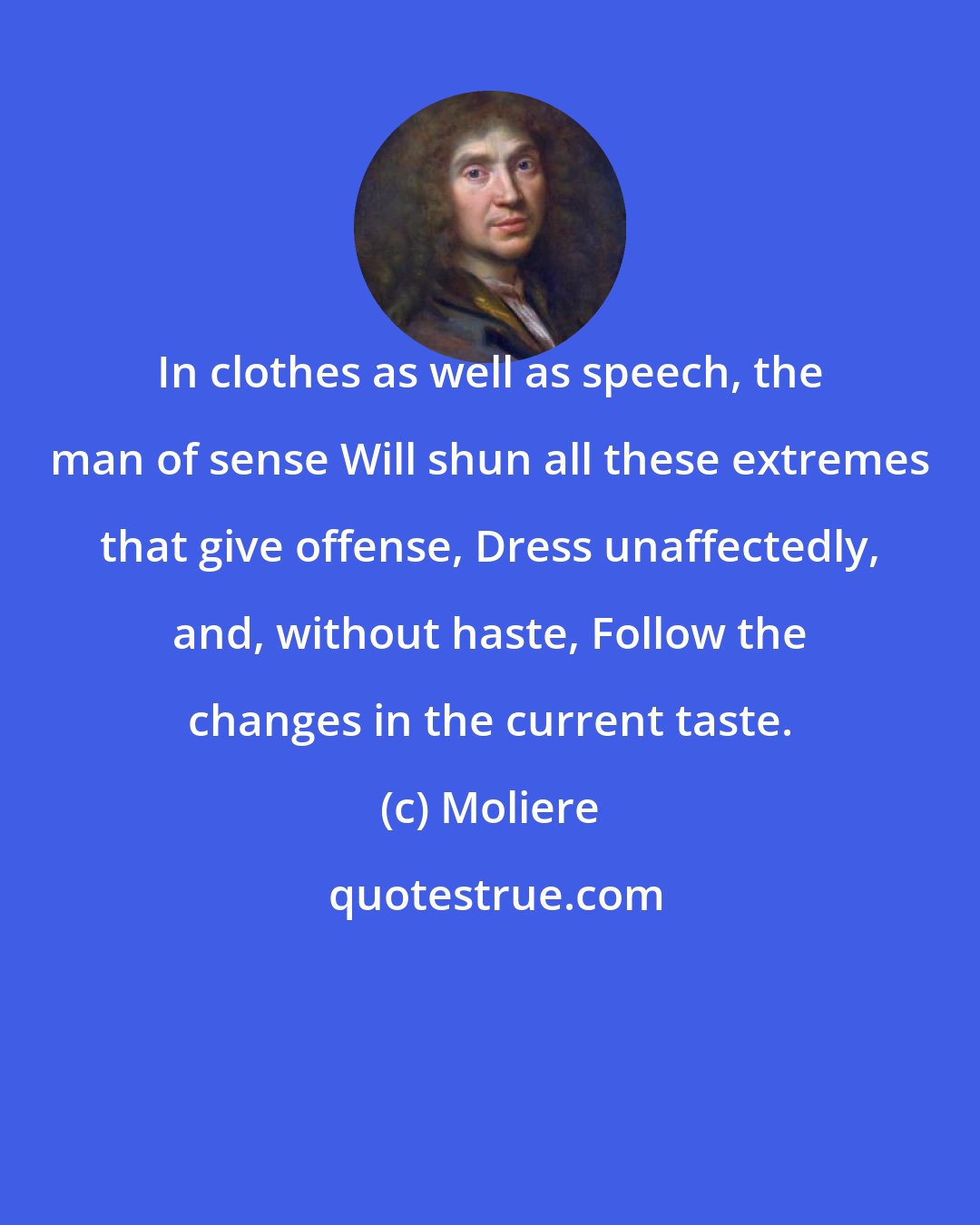 Moliere: In clothes as well as speech, the man of sense Will shun all these extremes that give offense, Dress unaffectedly, and, without haste, Follow the changes in the current taste.