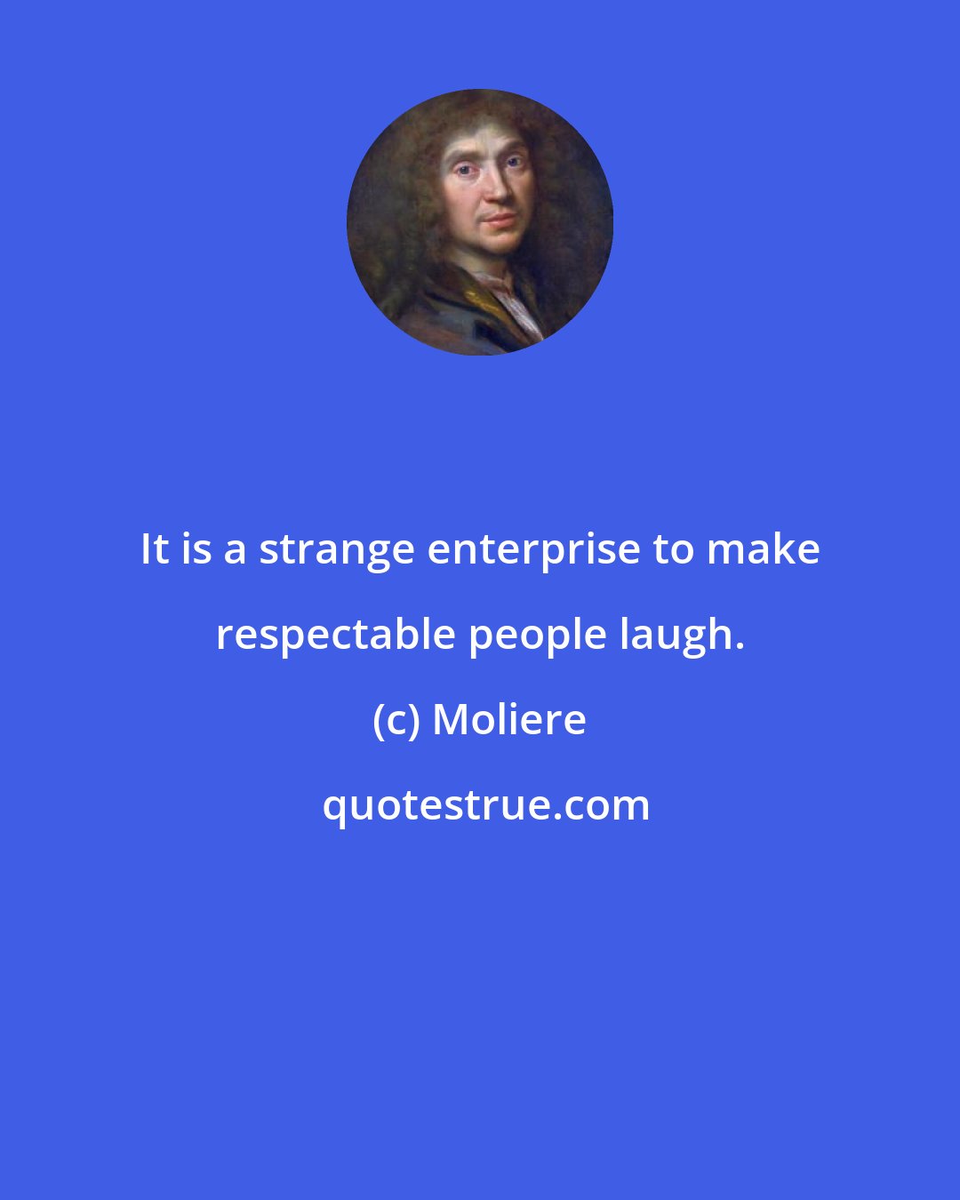 Moliere: It is a strange enterprise to make respectable people laugh.