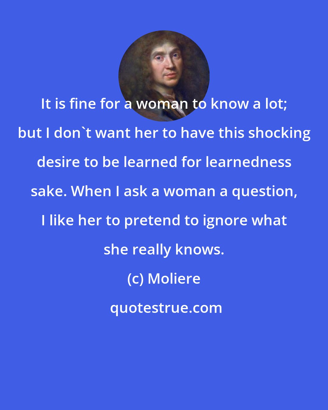 Moliere: It is fine for a woman to know a lot; but I don't want her to have this shocking desire to be learned for learnedness sake. When I ask a woman a question, I like her to pretend to ignore what she really knows.