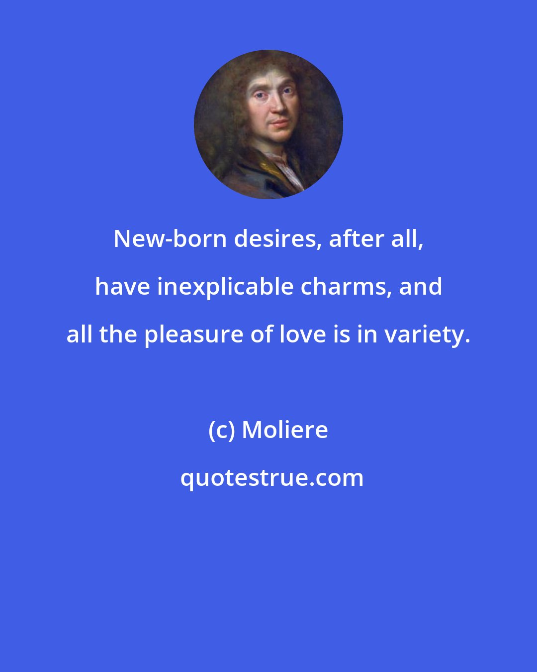 Moliere: New-born desires, after all, have inexplicable charms, and all the pleasure of love is in variety.