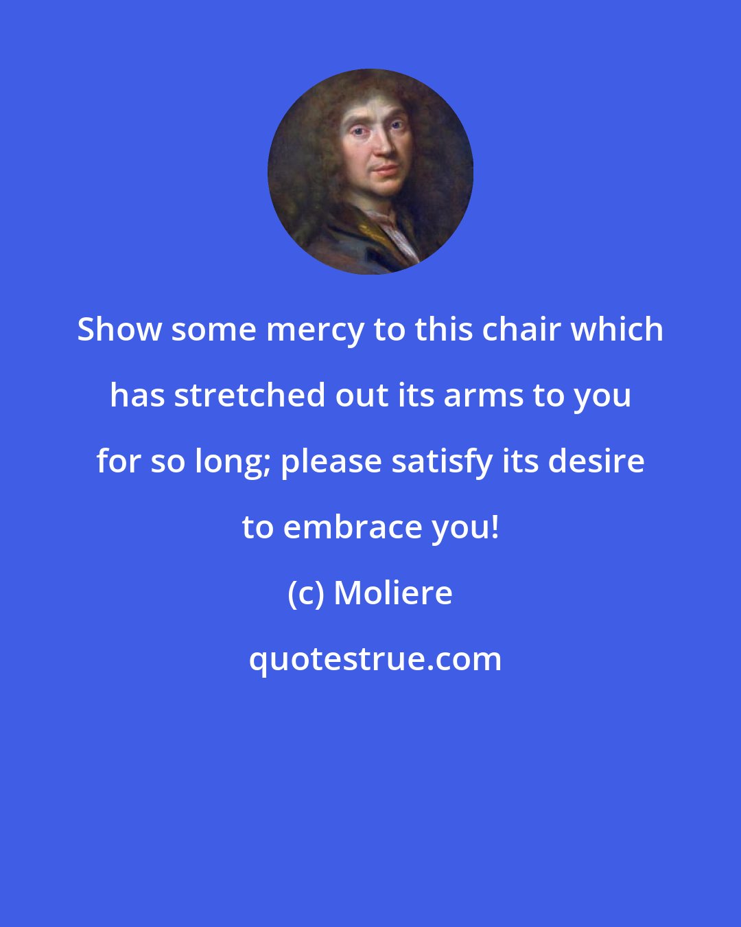 Moliere: Show some mercy to this chair which has stretched out its arms to you for so long; please satisfy its desire to embrace you!