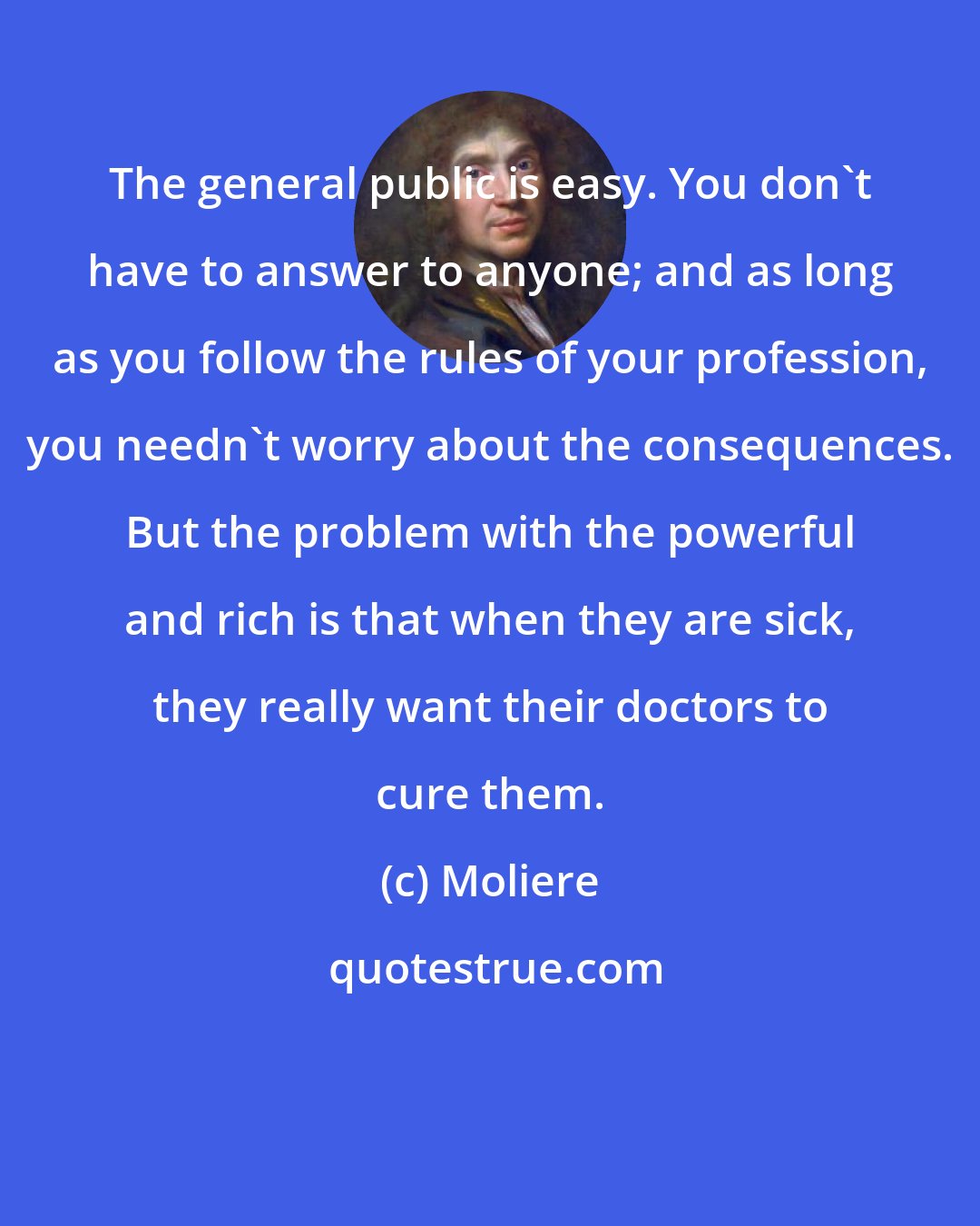 Moliere: The general public is easy. You don't have to answer to anyone; and as long as you follow the rules of your profession, you needn't worry about the consequences. But the problem with the powerful and rich is that when they are sick, they really want their doctors to cure them.