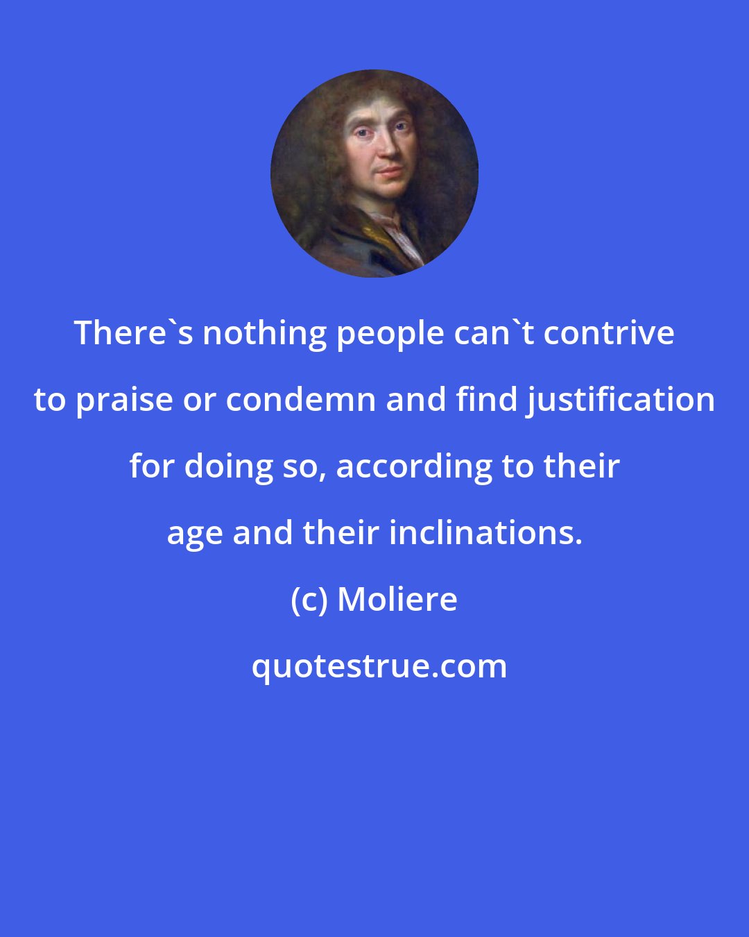 Moliere: There's nothing people can't contrive to praise or condemn and find justification for doing so, according to their age and their inclinations.