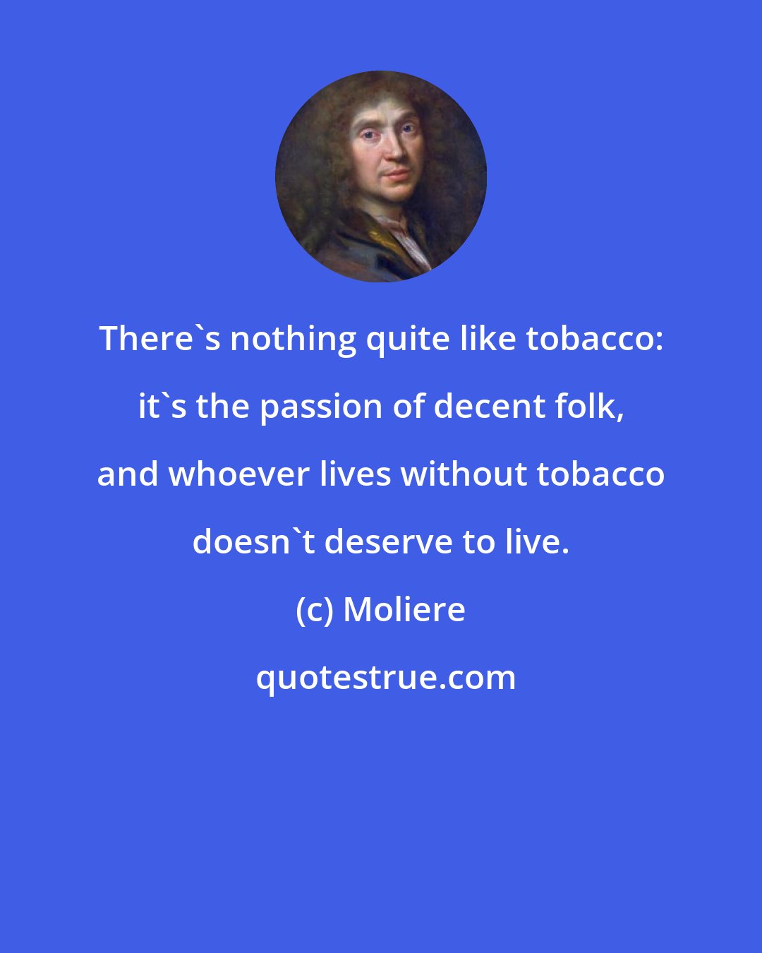 Moliere: There's nothing quite like tobacco: it's the passion of decent folk, and whoever lives without tobacco doesn't deserve to live.