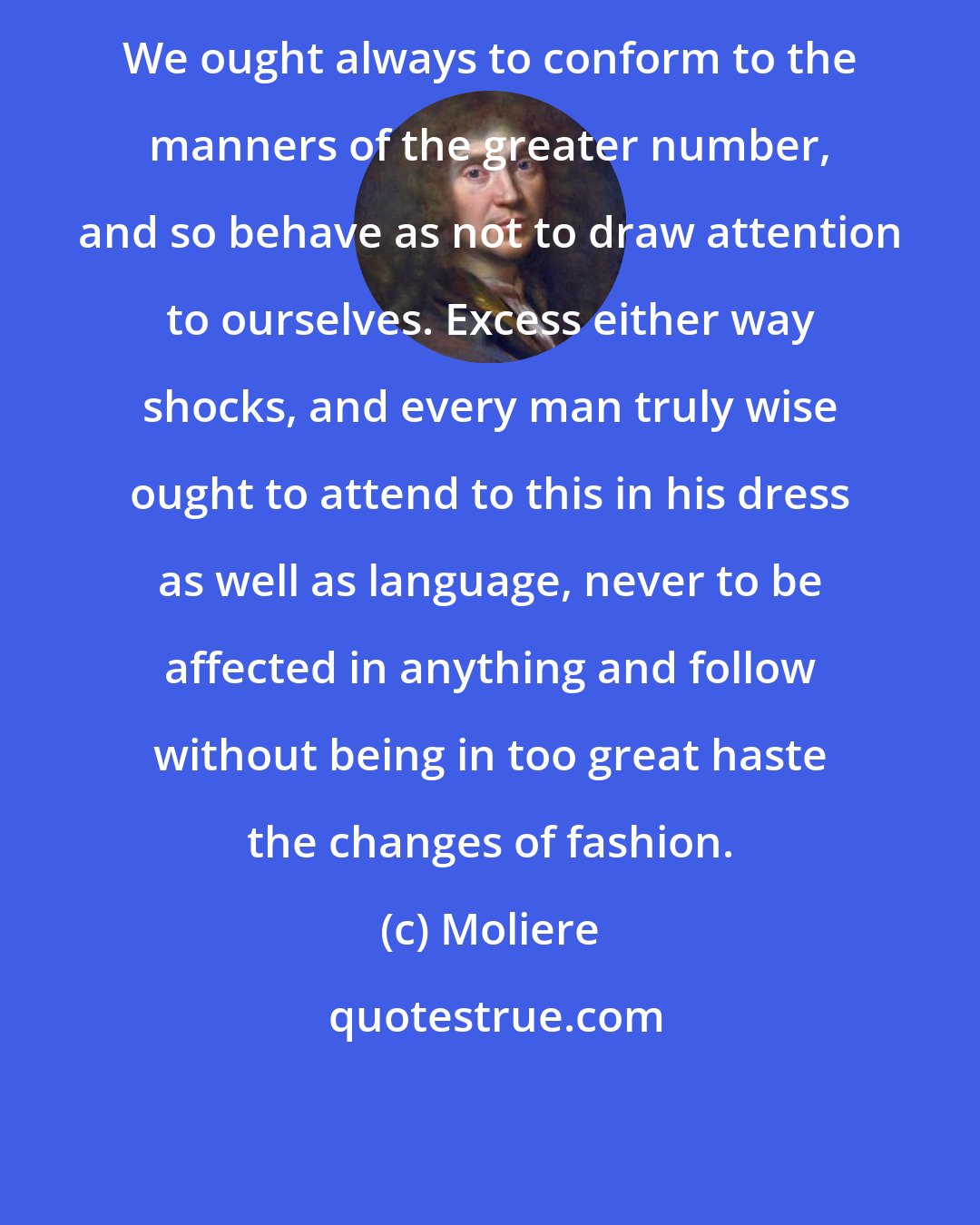 Moliere: We ought always to conform to the manners of the greater number, and so behave as not to draw attention to ourselves. Excess either way shocks, and every man truly wise ought to attend to this in his dress as well as language, never to be affected in anything and follow without being in too great haste the changes of fashion.