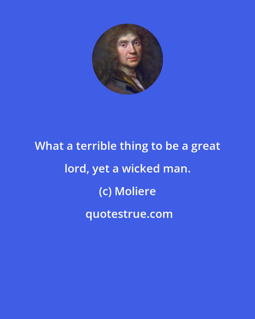 Moliere: What a terrible thing to be a great lord, yet a wicked man.