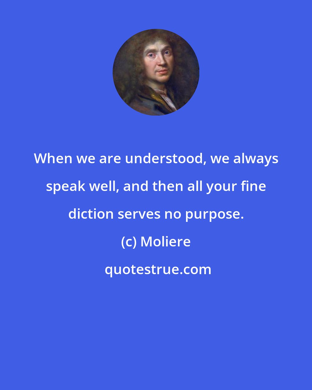 Moliere: When we are understood, we always speak well, and then all your fine diction serves no purpose.