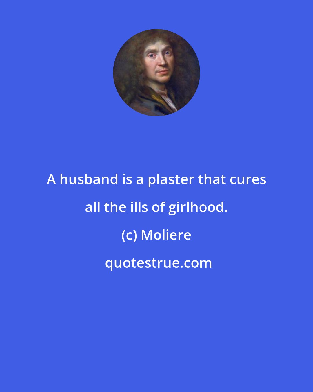 Moliere: A husband is a plaster that cures all the ills of girlhood.