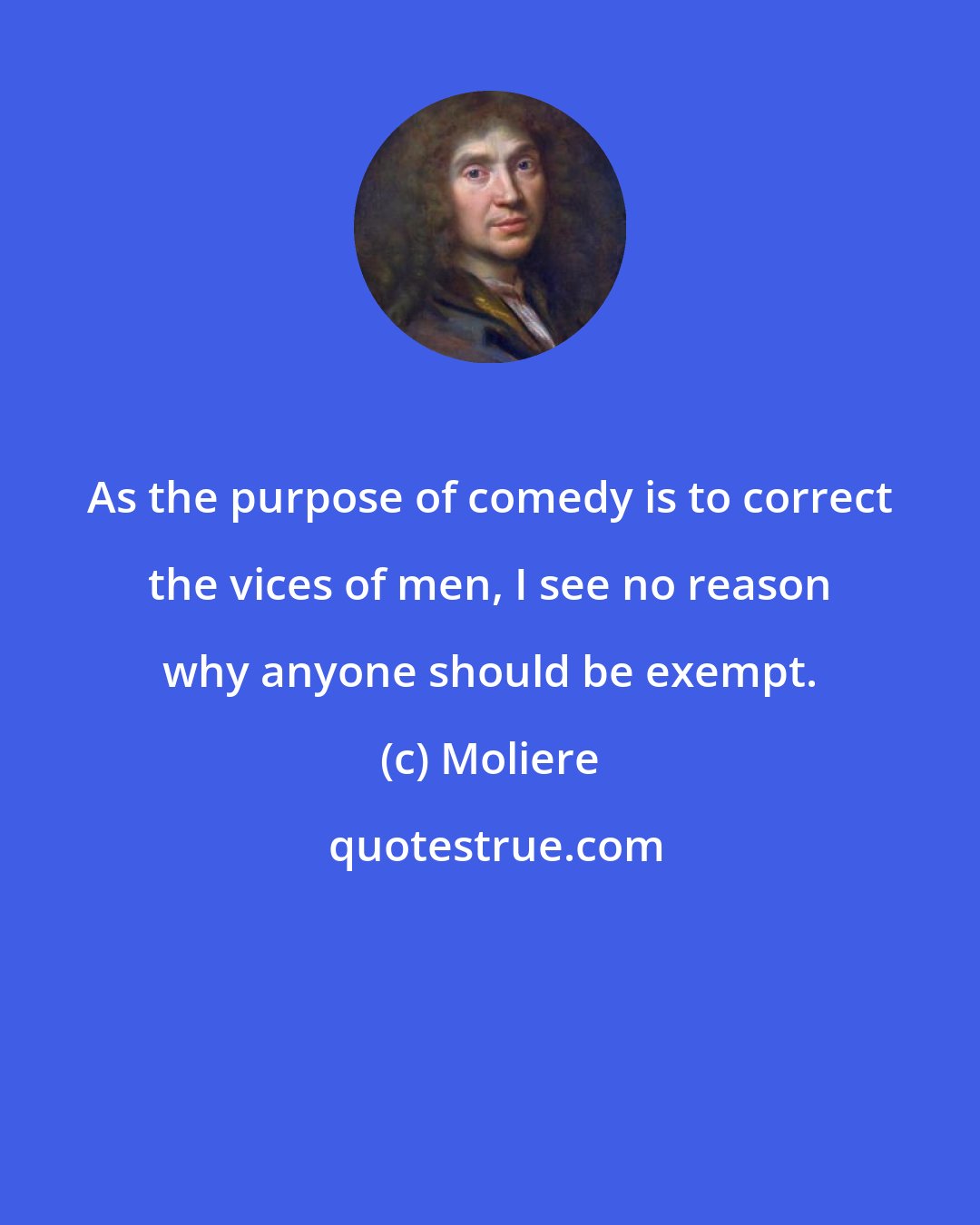 Moliere: As the purpose of comedy is to correct the vices of men, I see no reason why anyone should be exempt.