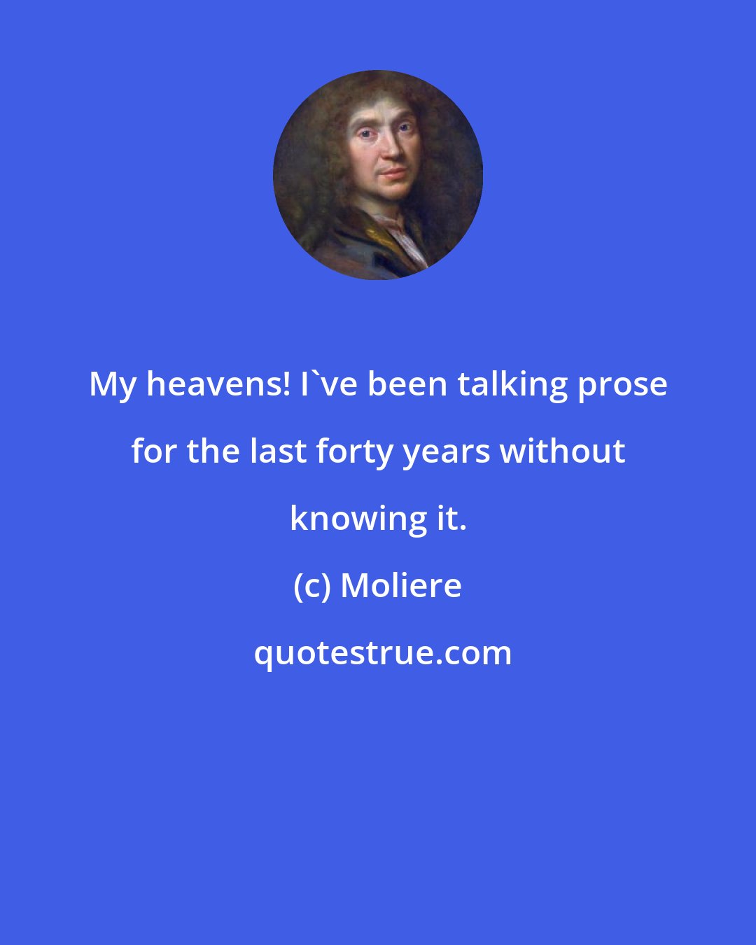 Moliere: My heavens! I've been talking prose for the last forty years without knowing it.